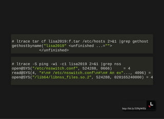 http://bit.ly/33NpWEk
# ltrace tar cf lisa2019:f.tar /etc/hosts 2>&1 |grep gethost
gethostbyname("lisa2019" <unfinished ...="">
</unfinished>
# ltrace -S ping -w1 -c1 lisa2019 2>&1 |grep nss
open@SYS("/etc/nsswitch.conf", 524288, 0666) = 4
read@SYS(4, "#n# /etc/nsswitch.confn#n# An ex"..., 4096) =
open@SYS("/lib64/libnss_files.so.2", 524288, 020165240000) = 4
 