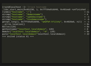 http://bit.ly/33NpWEk
[root@localhost ~]# ltrace hostname
_libc_start_main(0x401230, 1, 0x7ffd4a91dd48, 0x401ea0 <unfinished ..
rindex("hostname", '/') = ni
strcmp("hostname", "domainname") = 4
strcmp("hostname", "ypdomainname") = -1
strcmp("hostname", "nisdomainname") = -6
getopt_long(1, 0x7ffd4a91dd48, "aAdfbF:h?iIsVy", 0x4028a0, nil) = -1
__errno_location() = 0x
malloc(128) = 0x
gethostname("localhost.localdomain", 128) = 0
memchr("localhost.localdomain", '0', 128) = 0x
puts("localhost.localdomain"localhost.localdomain) = 22
+++ exited (status 0) +++
 