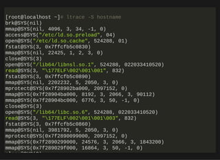 http://bit.ly/33NpWEk
[root@localhost ~]# ltrace -S hostname
brk@SYS(nil)
mmap@SYS(nil, 4096, 3, 34, -1, 0)
access@SYS("/etc/ld.so.preload", 04)
open@SYS("/etc/ld.so.cache", 524288, 01)
fstat@SYS(3, 0x7ffcfb5c0830)
mmap@SYS(nil, 22425, 1, 2, 3, 0)
close@SYS(3)
open@SYS("/lib64/libnsl.so.1", 524288, 022033410520)
read@SYS(3, "177ELF002001001", 832)
fstat@SYS(3, 0x7ffcfb5c0890)
mmap@SYS(nil, 2202232, 5, 2050, 3, 0)
mprotect@SYS(0x7f28902ba000, 2097152, 0)
mmap@SYS(0x7f28904ba000, 8192, 3, 2066, 3, 90112)
mmap@SYS(0x7f28904bc000, 6776, 3, 50, -1, 0)
close@SYS(3)
open@SYS("/lib64/libc.so.6", 524288, 022033410520)
read@SYS(3, "177ELF002001001003", 832)
fstat@SYS(3, 0x7ffcfb5c0860)
mmap@SYS(nil, 3981792, 5, 2050, 3, 0)
mprotect@SYS(0x7f2890099000, 2097152, 0)
mmap@SYS(0x7f2890299000, 24576, 3, 2066, 3, 1843200)
mmap@SYS(0x7f289029f000, 16864, 3, 50, -1, 0)
close@SYS(3)
 