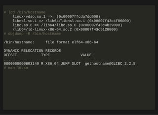 http://bit.ly/33NpWEk
# ldd /bin/hostname
linux-vdso.so.1 => (0x00007ffcda7dd000)
libnsl.so.1 => /lib64/libnsl.so.1 (0x00007f43c4f06000)
libc.so.6 => /lib64/libc.so.6 (0x00007f43c4b39000)
/lib64/ld-linux-x86-64.so.2 (0x00007f43c5120000)
# objdump -R /bin/hostname
/bin/hostname: file format elf64-x86-64
DYNAMIC RELOCATION RECORDS
OFFSET TYPE VALUE
...
0000000000603140 R_X86_64_JUMP_SLOT gethostname@GLIBC_2.2.5
# man ld.so
 