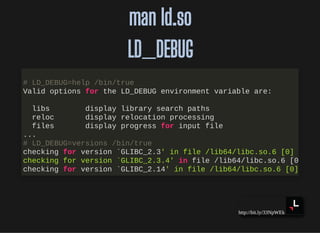http://bit.ly/33NpWEk
man ld.soman ld.so
LD_DEBUGLD_DEBUG
# LD_DEBUG=help /bin/true
Valid options for the LD_DEBUG environment variable are:
libs display library search paths
reloc display relocation processing
files display progress for input file
...
# LD_DEBUG=versions /bin/true
checking for version `GLIBC_2.3' in file /lib64/libc.so.6 [0]
checking for version `GLIBC_2.3.4' in file /lib64/libc.so.6 [0
checking for version `GLIBC_2.14' in file /lib64/libc.so.6 [0]
 