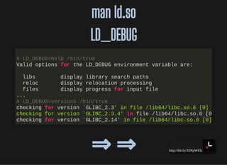 http://bit.ly/33NpWEk
man ld.soman ld.so
LD_DEBUGLD_DEBUG
⇒ ⇒⇒ ⇒
# LD_DEBUG=help /bin/true
Valid options for the LD_DEBUG environment variable are:
libs display library search paths
reloc display relocation processing
files display progress for input file
...
# LD_DEBUG=versions /bin/true
checking for version `GLIBC_2.3' in file /lib64/libc.so.6 [0]
checking for version `GLIBC_2.3.4' in file /lib64/libc.so.6 [0
checking for version `GLIBC_2.14' in file /lib64/libc.so.6 [0]
 