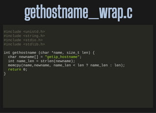 http://bit.ly/33NpWEk
gethostname_wrap.cgethostname_wrap.c
#include <unistd.h>
#include <string.h>
#include <stdio.h>
#include <stdlib.h>
int gethostname (char *name, size_t len) {
char newname[] = "getip_hostname";
int name_len = strlen(newname);
memcpy(name,newname, name_len < len ? name_len : len);
return 0;
}
 