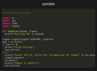 http://bit.ly/33NpWEk
zombie
#!/usr/bin/env python
import os
import sys
import time
import signal
def sigalrm(signum, frame):
print("Received %d" % signum)
signal.signal(signal.SIGALRM, sigalrm)
pid = os.fork()
if pid == 0:
print("Child exiting")
sys.exit(0)
else:
print("Parent PID %s, Child PID: %snWaiting for Signal" % (os.getp
signal.pause()
os.wait()
print("Zombie is gonen")
sys.exit(0)
 