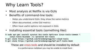 Why Learn Tools?
• Most analysis at Netflix is via GUIs
• Benefits of command-line tools:
– Helps you understand GUIs: they show the same metrics
– Often documented, unlike GUI metrics
– Often have useful options not exposed in GUIs
• Installing essential tools (something like):
$ sudo apt-get install sysstat bcc-tools bpftrace linux-tools-common 
linux-tools-$(uname -r) iproute2 msr-tools
$ git clone https://github.com/brendangregg/msr-cloud-tools
$ git clone https://github.com/brendangregg/bpf-perf-tools-book
These are crisis tools and should be installed by default
In a performance meltdown you may be unable to install them
 