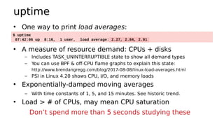 uptime
• One way to print load averages:
• A measure of resource demand: CPUs + disks
– Includes TASK_UNINTERRUPTIBLE state to show all demand types
– You can use BPF & off-CPU flame graphs to explain this state:
http://www.brendangregg.com/blog/2017-08-08/linux-load-averages.html
– PSI in Linux 4.20 shows CPU, I/O, and memory loads
• Exponentially-damped moving averages
– With time constants of 1, 5, and 15 minutes. See historic trend.
• Load > # of CPUs, may mean CPU saturation
$ uptime
07:42:06 up 8:16, 1 user, load average: 2.27, 2.84, 2.91
Don’t spend more than 5 seconds studying these
 