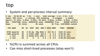 top
• System and per-process interval summary:
• %CPU is summed across all CPUs
• Can miss short-lived processes (atop won’t)
$ top - 18:50:26 up 7:43, 1 user, load average: 4.11, 4.91, 5.22
Tasks: 209 total, 1 running, 206 sleeping, 0 stopped, 2 zombie
Cpu(s): 47.1%us, 4.0%sy, 0.0%ni, 48.4%id, 0.0%wa, 0.0%hi, 0.3%si, 0.2%st
Mem: 70197156k total, 44831072k used, 25366084k free, 36360k buffers
Swap: 0k total, 0k used, 0k free, 11873356k cached
PID USER PR NI VIRT RES SHR S %CPU %MEM TIME+ COMMAND
5738 apiprod 20 0 62.6g 29g 352m S 417 44.2 2144:15 java
1386 apiprod 20 0 17452 1388 964 R 0 0.0 0:00.02 top
1 root 20 0 24340 2272 1340 S 0 0.0 0:01.51 init
2 root 20 0 0 0 0 S 0 0.0 0:00.00 kthreadd
[…]
 