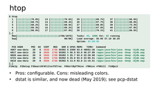 htop
• Pros: configurable. Cons: misleading colors.
• dstat is similar, and now dead (May 2019); see pcp-dstat
$ htop
1 [||||||||||70.0%] 13 [||||||||||70.6%] 25 [||||||||||69.7%] 37 [||||||||||66.6%]
2 [||||||||||68.7%] 14 [||||||||||69.4%] 26 [||||||||||67.7%] 38 [||||||||||66.0%]
3 [||||||||||68.2%] 15 [||||||||||68.5%] 27 [||||||||||68.8%] 39 [||||||||||73.3%]
4 [||||||||||69.3%] 16 [||||||||||69.2%] 28 [||||||||||67.6%] 40 [||||||||||67.0%]
5 [||||||||||68.0%] 17 [||||||||||67.6%] 29 [||||||||||70.1%] 41 [||||||||||66.5%]
[…]
Mem[||||||||||||||||||||||||||||||176G/187G] Tasks: 80, 3206 thr; 43 running
Swp[ 0K/0K] Load average: 36.95 37.19 38.29
Uptime: 01:39:36
PID USER PRI NI VIRT RES SHR S CPU% MEM% TIME+ Command
4067 www-data 20 0 202G 173G 55392 S 3359 93.0 48h51:30 /apps/java/bin/java -Dnop -Djdk.map
6817 www-data 20 0 202G 173G 55392 R 56.9 93.0 48:37.89 /apps/java/bin/java -Dnop -Djdk.map
6826 www-data 20 0 202G 173G 55392 R 25.7 93.0 22:26.90 /apps/java/bin/java -Dnop -Djdk.map
6721 www-data 20 0 202G 173G 55392 S 25.0 93.0 22:05.51 /apps/java/bin/java -Dnop -Djdk.map
6616 www-data 20 0 202G 173G 55392 S 13.6 93.0 11:15.51 /apps/java/bin/java -Dnop -Djdk.map
[…]
F1Help F2Setup F3SearchF4FilterF5Tree F6SortByF7Nice -F8Nice +F9Kill F10Quit
 