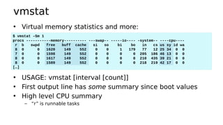 vmstat
• Virtual memory statistics and more:
• USAGE: vmstat [interval [count]]
• First output line has some summary since boot values
• High level CPU summary
– “r” is runnable tasks
$ vmstat –Sm 1
procs -----------memory---------- ---swap-- -----io---- -system-- ----cpu----
r b swpd free buff cache si so bi bo in cs us sy id wa
8 0 0 1620 149 552 0 0 1 179 77 12 25 34 0 0
7 0 0 1598 149 552 0 0 0 0 205 186 46 13 0 0
8 0 0 1617 149 552 0 0 0 8 210 435 39 21 0 0
8 0 0 1589 149 552 0 0 0 0 218 219 42 17 0 0
[…]
 