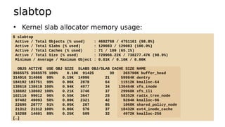 slabtop
• Kernel slab allocator memory usage:
$ slabtop
Active / Total Objects (% used) : 4692768 / 4751161 (98.8%)
Active / Total Slabs (% used) : 129083 / 129083 (100.0%)
Active / Total Caches (% used) : 71 / 109 (65.1%)
Active / Total Size (% used) : 729966.22K / 738277.47K (98.9%)
Minimum / Average / Maximum Object : 0.01K / 0.16K / 8.00K
OBJS ACTIVE USE OBJ SIZE SLABS OBJ/SLAB CACHE SIZE NAME
3565575 3565575 100% 0.10K 91425 39 365700K buffer_head
314916 314066 99% 0.19K 14996 21 59984K dentry
184192 183751 99% 0.06K 2878 64 11512K kmalloc-64
138618 138618 100% 0.94K 4077 34 130464K xfs_inode
138602 138602 100% 0.21K 3746 37 29968K xfs_ili
102116 99012 96% 0.55K 3647 28 58352K radix_tree_node
97482 49093 50% 0.09K 2321 42 9284K kmalloc-96
22695 20777 91% 0.05K 267 85 1068K shared_policy_node
21312 21312 100% 0.86K 576 37 18432K ext4_inode_cache
16288 14601 89% 0.25K 509 32 4072K kmalloc-256
[…]
 