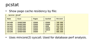 pcstat
• Show page cache residency by file:
• Uses mincore(2) syscall. Used for database perf analysis.
# ./pcstat data0*
|----------+----------------+------------+-----------+---------|
| Name | Size | Pages | Cached | Percent |
|----------+----------------+------------+-----------+---------|
| data00 | 104857600 | 25600 | 25600 | 100.000 |
| data01 | 104857600 | 25600 | 25600 | 100.000 |
| data02 | 104857600 | 25600 | 4080 | 015.938 |
| data03 | 104857600 | 25600 | 25600 | 100.000 |
| data04 | 104857600 | 25600 | 16010 | 062.539 |
| data05 | 104857600 | 25600 | 0 | 000.000 |
|----------+----------------+------------+-----------+---------|
 