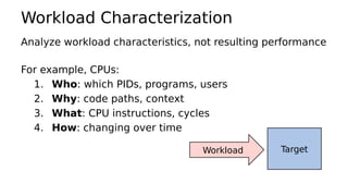 Workload Characterization
Analyze workload characteristics, not resulting performance
For example, CPUs:
1. Who: which PIDs, programs, users
2. Why: code paths, context
3. What: CPU instructions, cycles
4. How: changing over time
TargetWorkload
 