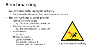 Benchmarking
• An experimental analysis activity
– Try observational analysis first; benchmarks can perturb
• Benchmarking is error prone:
– Testing the wrong target
• eg, FS cache I/O instead of disk I/O
– Choosing the wrong target
• eg, disk I/O instead of FS cache I/O
– Invalid results
• eg, bugs
– Misleading results:
• you benchmark A,
but actually measure B,
and conclude you measured C caution: benchmarking
 