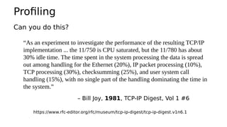 Profiling
Can you do this?
“As an experiment to investigate the performance of the resulting TCP/IP
implementation ... the 11/750 is CPU saturated, but the 11/780 has about
30% idle time. The time spent in the system processing the data is spread
out among handling for the Ethernet (20%), IP packet processing (10%),
TCP processing (30%), checksumming (25%), and user system call
handling (15%), with no single part of the handling dominating the time in
the system.”
– Bill Joy, 1981, TCP-IP Digest, Vol 1 #6
https://www.rfc-editor.org/rfc/museum/tcp-ip-digest/tcp-ip-digest.v1n6.1
 