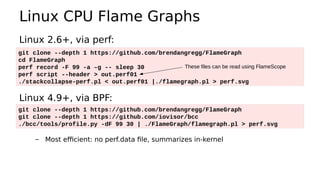 Linux CPU Flame Graphs
Linux 2.6+, via perf:
Linux 4.9+, via BPF:
– Most efficient: no perf.data file, summarizes in-kernel
git clone --depth 1 https://github.com/brendangregg/FlameGraph
cd FlameGraph
perf record -F 99 -a –g -- sleep 30
perf script --header > out.perf01
./stackcollapse-perf.pl < out.perf01 |./flamegraph.pl > perf.svg
git clone --depth 1 https://github.com/brendangregg/FlameGraph
git clone --depth 1 https://github.com/iovisor/bcc
./bcc/tools/profile.py -dF 99 30 | ./FlameGraph/flamegraph.pl > perf.svg
These files can be read using FlameScope
 