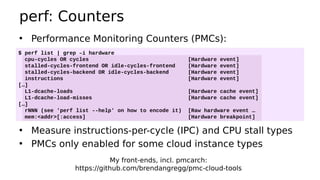 perf: Counters
• Performance Monitoring Counters (PMCs):
•
• Measure instructions-per-cycle (IPC) and CPU stall types
• PMCs only enabled for some cloud instance types
$ perf list | grep –i hardware
cpu-cycles OR cycles [Hardware event]
stalled-cycles-frontend OR idle-cycles-frontend [Hardware event]
stalled-cycles-backend OR idle-cycles-backend [Hardware event]
instructions [Hardware event]
[…]
L1-dcache-loads [Hardware cache event]
L1-dcache-load-misses [Hardware cache event]
[…]
rNNN (see 'perf list --help' on how to encode it) [Raw hardware event …
mem:<addr>[:access] [Hardware breakpoint]
My front-ends, incl. pmcarch:
https://github.com/brendangregg/pmc-cloud-tools
 