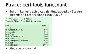 Ftrace: perf-tools funccount
• Built-in kernel tracing capabilities, added by Steven
Rostedt and others since Linux 2.6.27
• Also see trace-cmd
# ./funccount -i 1 'bio_*'
Tracing "bio_*"... Ctrl-C to end.
FUNC COUNT
[...]
bio_alloc_bioset 536
bio_endio 536
bio_free 536
bio_fs_destructor 536
bio_init 536
bio_integrity_enabled 536
bio_put 729
bio_add_page 1004
 