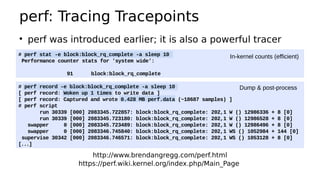 perf: Tracing Tracepoints
http://www.brendangregg.com/perf.html
https://perf.wiki.kernel.org/index.php/Main_Page
# perf stat -e block:block_rq_complete -a sleep 10
Performance counter stats for 'system wide':
91 block:block_rq_complete
●
perf was introduced earlier; it is also a powerful tracer
# perf record -e block:block_rq_complete -a sleep 10
[ perf record: Woken up 1 times to write data ]
[ perf record: Captured and wrote 0.428 MB perf.data (~18687 samples) ]
# perf script
run 30339 [000] 2083345.722857: block:block_rq_complete: 202,1 W () 12986336 + 8 [0]
run 30339 [000] 2083345.723180: block:block_rq_complete: 202,1 W () 12986528 + 8 [0]
swapper 0 [000] 2083345.723489: block:block_rq_complete: 202,1 W () 12986496 + 8 [0]
swapper 0 [000] 2083346.745840: block:block_rq_complete: 202,1 WS () 1052984 + 144 [0]
supervise 30342 [000] 2083346.746571: block:block_rq_complete: 202,1 WS () 1053128 + 8 [0]
[...]
In-kernel counts (efficient)
Dump & post-process
 