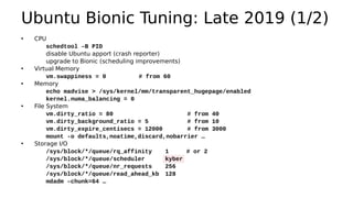 • CPU
schedtool –B PID
disable Ubuntu apport (crash reporter)
upgrade to Bionic (scheduling improvements)
• Virtual Memory
vm.swappiness = 0 # from 60
• Memory
echo madvise > /sys/kernel/mm/transparent_hugepage/enabled
kernel.numa_balancing = 0
• File System
vm.dirty_ratio = 80 # from 40
vm.dirty_background_ratio = 5 # from 10
vm.dirty_expire_centisecs = 12000 # from 3000
mount -o defaults,noatime,discard,nobarrier …
• Storage I/O
/sys/block/*/queue/rq_affinity 1 # or 2
/sys/block/*/queue/scheduler kyber
/sys/block/*/queue/nr_requests 256
/sys/block/*/queue/read_ahead_kb 128
mdadm –chunk=64 …
Ubuntu Bionic Tuning: Late 2019 (1/2)
 