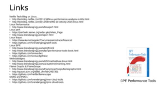 Links
Netflix Tech Blog on Linux:
●
http://techblog.netflix.com/2015/11/linux-performance-analysis-in-60s.html
●
http://techblog.netflix.com/2015/08/netflix-at-velocity-2015-linux.html
Linux Performance:
●
http://www.brendangregg.com/linuxperf.html
Linux perf:
●
https://perf.wiki.kernel.org/index.php/Main_Page
●
http://www.brendangregg.com/perf.html
Linux ftrace:
●
https://www.kernel.org/doc/Documentation/trace/ftrace.txt
●
https://github.com/brendangregg/perf-tools
Linux BPF:
●
http://www.brendangregg.com/ebpf.html
●
http://www.brendangregg.com/bpf-performance-tools-book.html
●
https://github.com/iovisor/bcc
●
https://github.com/iovisor/bpftrace
Methodologies:
●
http://www.brendangregg.com/USEmethod/use-linux.html
●
http://www.brendangregg.com/activebenchmarking.html
Flame Graphs & FlameScope:
●
http://www.brendangregg.com/FlameGraphs/cpuflamegraphs.html
●
http://queue.acm.org/detail.cfm?id=2927301
●
https://github.com/Netflix/flamescope
MSRs and PMCs
●
https://github.com/brendangregg/msr-cloud-tools
●
https://github.com/brendangregg/pmc-cloud-tools BPF Performance Tools
 