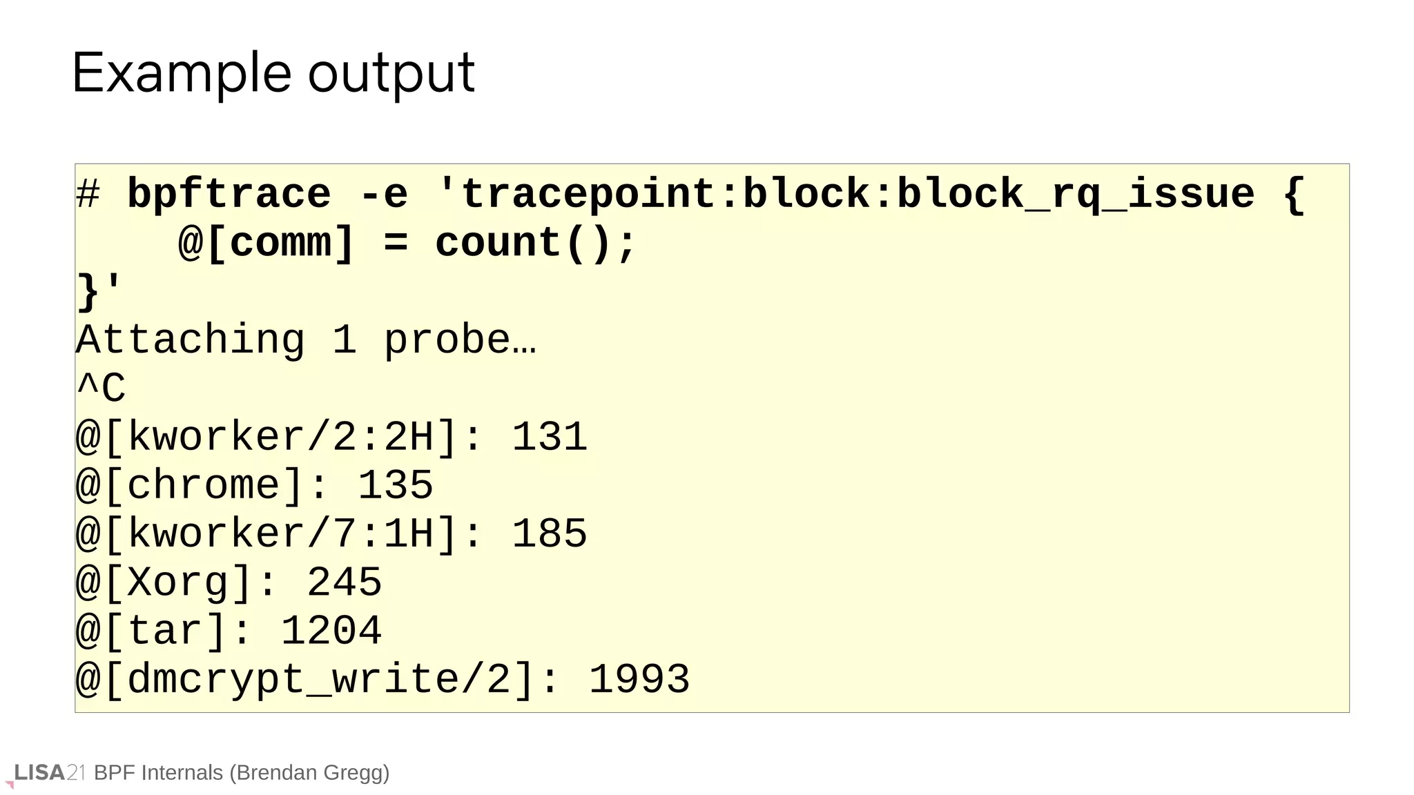 BPF Internals (Brendan Gregg)
# bpftrace -e 'tracepoint:block:block_rq_issue {
@[comm] = count();
}'
Attaching 1 probe…
^C
@[kworker/2:2H]: 131
@[chrome]: 135
@[kworker/7:1H]: 185
@[Xorg]: 245
@[tar]: 1204
@[dmcrypt_write/2]: 1993
Example output
 