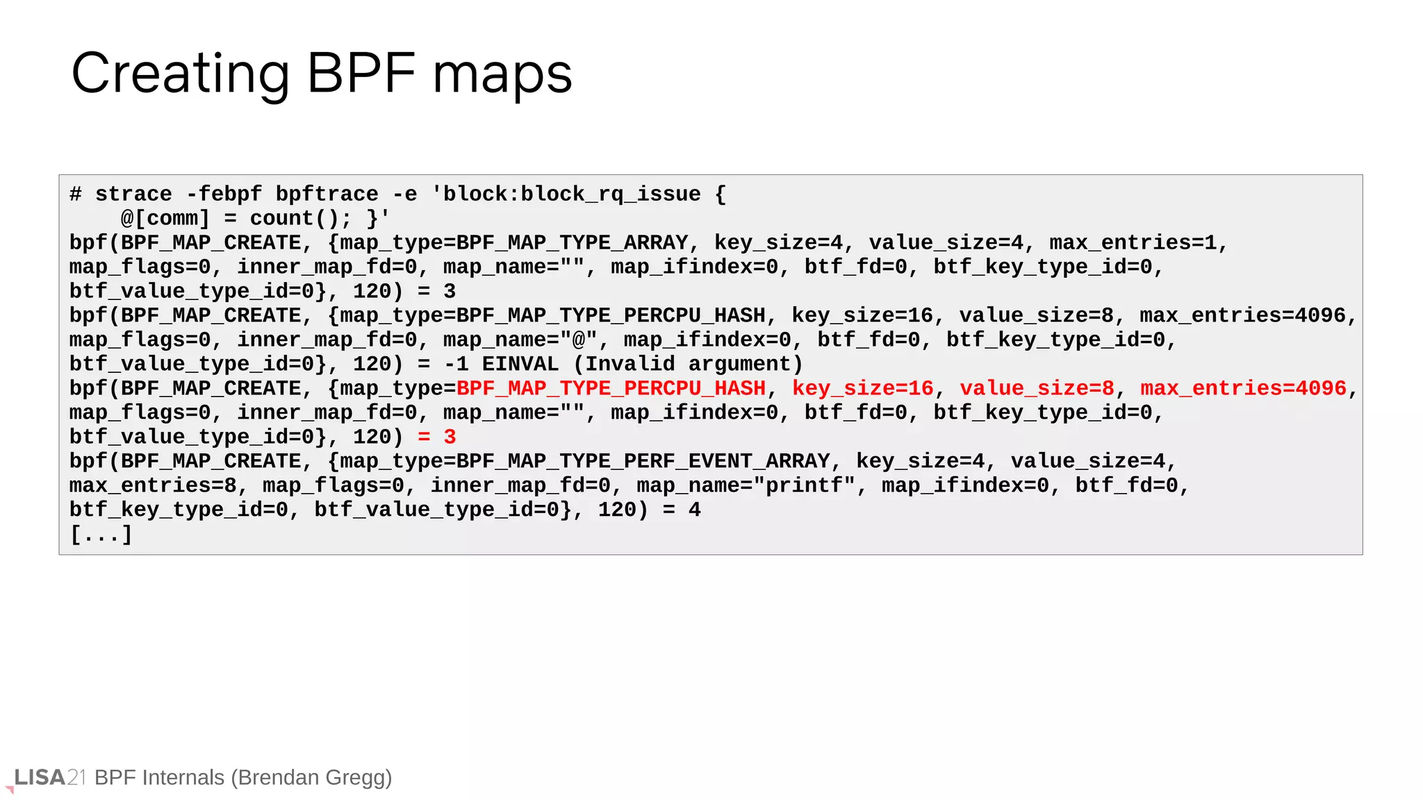 BPF Internals (Brendan Gregg)
Creating BPF maps
# strace -febpf bpftrace -e 'block:block_rq_issue {
@[comm] = count(); }'
bpf(BPF_MAP_CREATE, {map_type=BPF_MAP_TYPE_ARRAY, key_size=4, value_size=4, max_entries=1,
map_flags=0, inner_map_fd=0, map_name="", map_ifindex=0, btf_fd=0, btf_key_type_id=0,
btf_value_type_id=0}, 120) = 3
bpf(BPF_MAP_CREATE, {map_type=BPF_MAP_TYPE_PERCPU_HASH, key_size=16, value_size=8, max_entries=4096,
map_flags=0, inner_map_fd=0, map_name="@", map_ifindex=0, btf_fd=0, btf_key_type_id=0,
btf_value_type_id=0}, 120) = -1 EINVAL (Invalid argument)
bpf(BPF_MAP_CREATE, {map_type=BPF_MAP_TYPE_PERCPU_HASH, key_size=16, value_size=8, max_entries=4096,
map_flags=0, inner_map_fd=0, map_name="", map_ifindex=0, btf_fd=0, btf_key_type_id=0,
btf_value_type_id=0}, 120) = 3
bpf(BPF_MAP_CREATE, {map_type=BPF_MAP_TYPE_PERF_EVENT_ARRAY, key_size=4, value_size=4,
max_entries=8, map_flags=0, inner_map_fd=0, map_name="printf", map_ifindex=0, btf_fd=0,
btf_key_type_id=0, btf_value_type_id=0}, 120) = 4
[...]
 