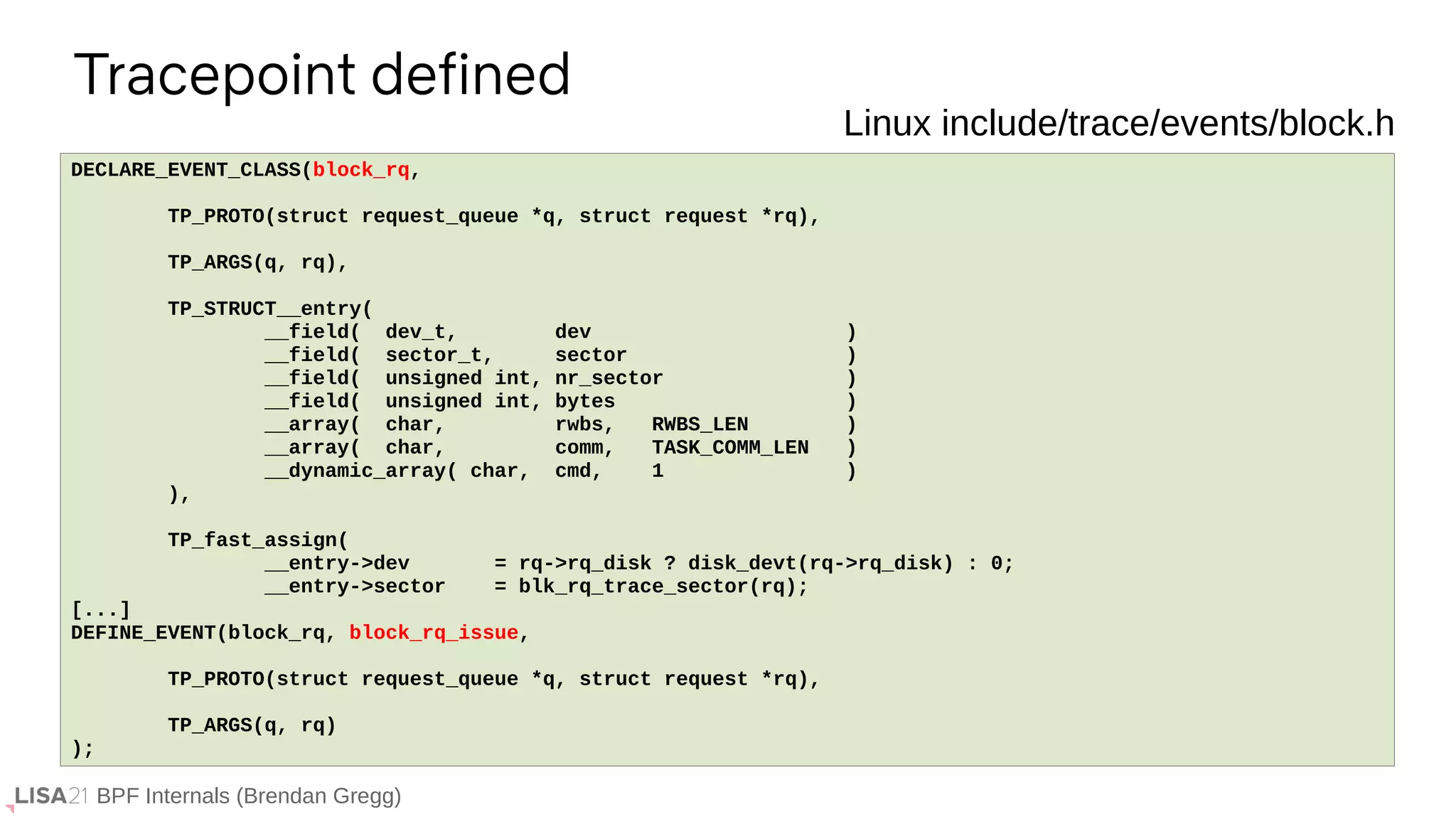 BPF Internals (Brendan Gregg)
Tracepoint defined
If ...
DECLARE_EVENT_CLASS(block_rq,
TP_PROTO(struct request_queue *q, struct request *rq),
TP_ARGS(q, rq),
TP_STRUCT__entry(
__field( dev_t, dev )
__field( sector_t, sector )
__field( unsigned int, nr_sector )
__field( unsigned int, bytes )
__array( char, rwbs, RWBS_LEN )
__array( char, comm, TASK_COMM_LEN )
__dynamic_array( char, cmd, 1 )
),
TP_fast_assign(
__entry->dev = rq->rq_disk ? disk_devt(rq->rq_disk) : 0;
__entry->sector = blk_rq_trace_sector(rq);
[...]
DEFINE_EVENT(block_rq, block_rq_issue,
TP_PROTO(struct request_queue *q, struct request *rq),
TP_ARGS(q, rq)
);
Linux include/trace/events/block.h
 
