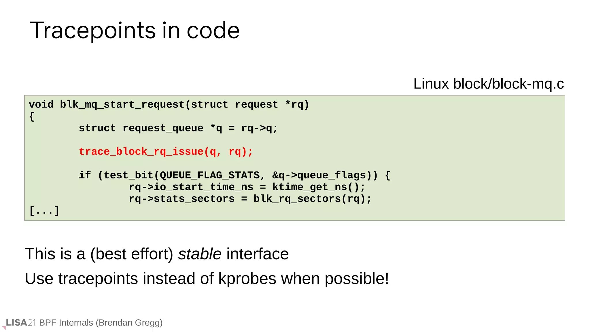 BPF Internals (Brendan Gregg)
Tracepoints in code
If ...
void blk_mq_start_request(struct request *rq)
{
struct request_queue *q = rq->q;
trace_block_rq_issue(q, rq);
if (test_bit(QUEUE_FLAG_STATS, &q->queue_flags)) {
rq->io_start_time_ns = ktime_get_ns();
rq->stats_sectors = blk_rq_sectors(rq);
[...]
Linux block/block-mq.c
This is a (best effort) stable interface
Use tracepoints instead of kprobes when possible!
 