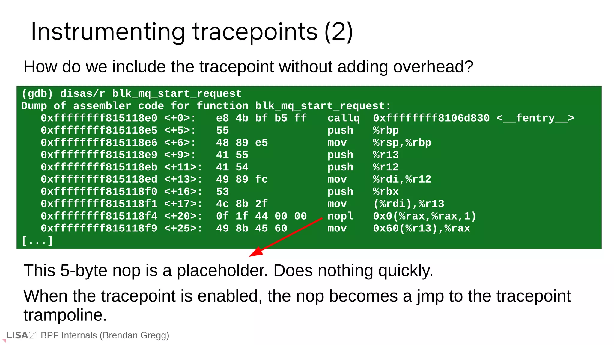 BPF Internals (Brendan Gregg)
(gdb) disas/r blk_mq_start_request
Dump of assembler code for function blk_mq_start_request:
0xffffffff815118e0 <+0>: e8 4b bf b5 ff callq 0xffffffff8106d830 <__fentry__>
0xffffffff815118e5 <+5>: 55 push %rbp
0xffffffff815118e6 <+6>: 48 89 e5 mov %rsp,%rbp
0xffffffff815118e9 <+9>: 41 55 push %r13
0xffffffff815118eb <+11>: 41 54 push %r12
0xffffffff815118ed <+13>: 49 89 fc mov %rdi,%r12
0xffffffff815118f0 <+16>: 53 push %rbx
0xffffffff815118f1 <+17>: 4c 8b 2f mov (%rdi),%r13
0xffffffff815118f4 <+20>: 0f 1f 44 00 00 nopl 0x0(%rax,%rax,1)
0xffffffff815118f9 <+25>: 49 8b 45 60 mov 0x60(%r13),%rax
[...]
Instrumenting tracepoints (2)
This 5-byte nop is a placeholder. Does nothing quickly.
When the tracepoint is enabled, the nop becomes a jmp to the tracepoint
trampoline.
How do we include the tracepoint without adding overhead?
 