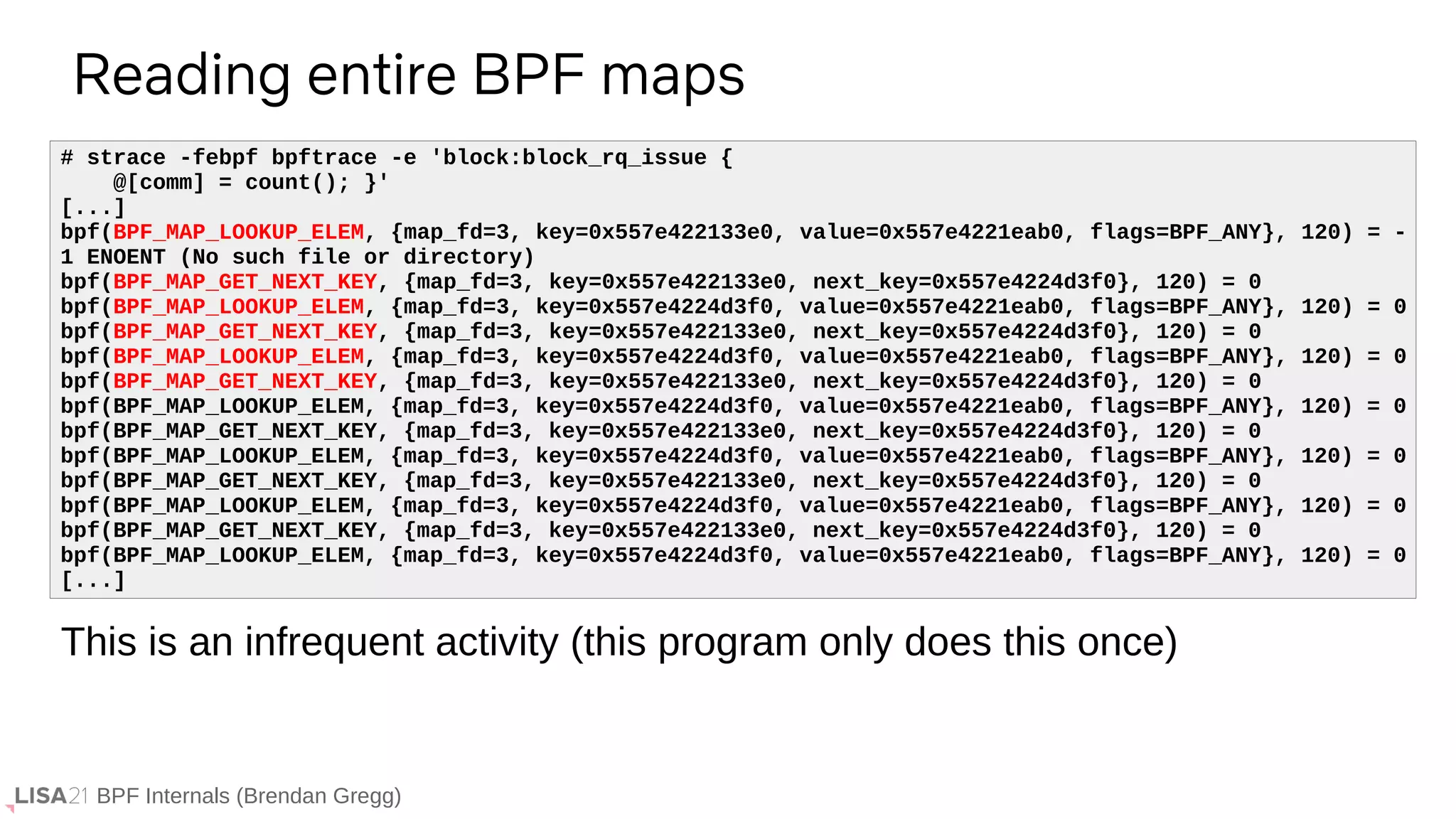 BPF Internals (Brendan Gregg)
Reading entire BPF maps
# strace -febpf bpftrace -e 'block:block_rq_issue {
@[comm] = count(); }'
[...]
bpf(BPF_MAP_LOOKUP_ELEM, {map_fd=3, key=0x557e422133e0, value=0x557e4221eab0, flags=BPF_ANY}, 120) = -
1 ENOENT (No such file or directory)
bpf(BPF_MAP_GET_NEXT_KEY, {map_fd=3, key=0x557e422133e0, next_key=0x557e4224d3f0}, 120) = 0
bpf(BPF_MAP_LOOKUP_ELEM, {map_fd=3, key=0x557e4224d3f0, value=0x557e4221eab0, flags=BPF_ANY}, 120) = 0
bpf(BPF_MAP_GET_NEXT_KEY, {map_fd=3, key=0x557e422133e0, next_key=0x557e4224d3f0}, 120) = 0
bpf(BPF_MAP_LOOKUP_ELEM, {map_fd=3, key=0x557e4224d3f0, value=0x557e4221eab0, flags=BPF_ANY}, 120) = 0
bpf(BPF_MAP_GET_NEXT_KEY, {map_fd=3, key=0x557e422133e0, next_key=0x557e4224d3f0}, 120) = 0
bpf(BPF_MAP_LOOKUP_ELEM, {map_fd=3, key=0x557e4224d3f0, value=0x557e4221eab0, flags=BPF_ANY}, 120) = 0
bpf(BPF_MAP_GET_NEXT_KEY, {map_fd=3, key=0x557e422133e0, next_key=0x557e4224d3f0}, 120) = 0
bpf(BPF_MAP_LOOKUP_ELEM, {map_fd=3, key=0x557e4224d3f0, value=0x557e4221eab0, flags=BPF_ANY}, 120) = 0
bpf(BPF_MAP_GET_NEXT_KEY, {map_fd=3, key=0x557e422133e0, next_key=0x557e4224d3f0}, 120) = 0
bpf(BPF_MAP_LOOKUP_ELEM, {map_fd=3, key=0x557e4224d3f0, value=0x557e4221eab0, flags=BPF_ANY}, 120) = 0
bpf(BPF_MAP_GET_NEXT_KEY, {map_fd=3, key=0x557e422133e0, next_key=0x557e4224d3f0}, 120) = 0
bpf(BPF_MAP_LOOKUP_ELEM, {map_fd=3, key=0x557e4224d3f0, value=0x557e4221eab0, flags=BPF_ANY}, 120) = 0
[...]
This is an infrequent activity (this program only does this once)
 