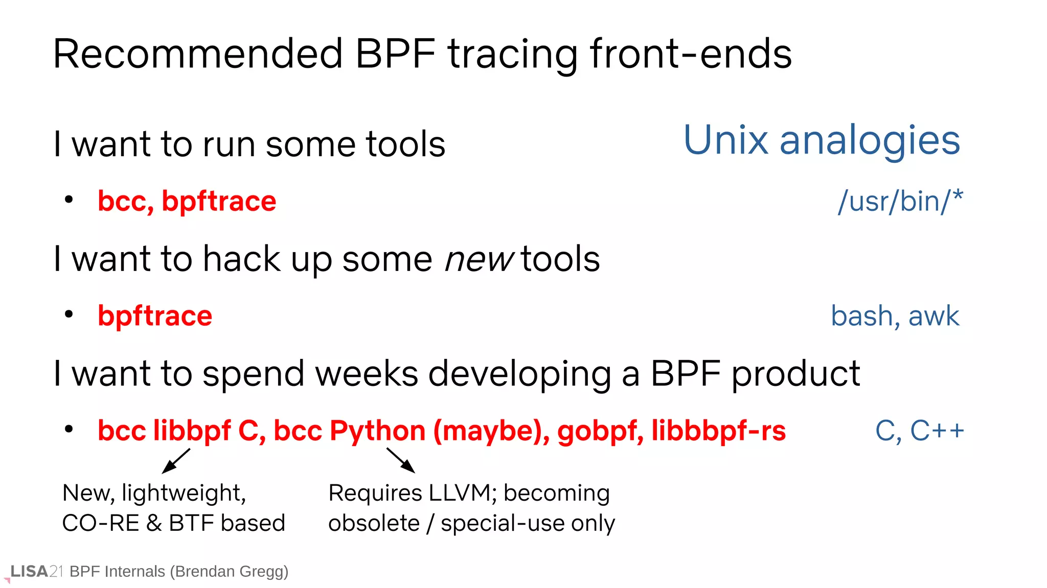 BPF Internals (Brendan Gregg)
I want to run some tools
●
bcc, bpftrace /usr/bin/*
I want to hack up some new tools
●
bpftrace bash, awk
I want to spend weeks developing a BPF product
●
bcc libbpf C, bcc Python (maybe), gobpf, libbbpf-rs C, C++
Unix analogies
Recommended BPF tracing front-ends
Requires LLVM; becoming
obsolete / special-use only
New, lightweight,
CO-RE & BTF based
 
