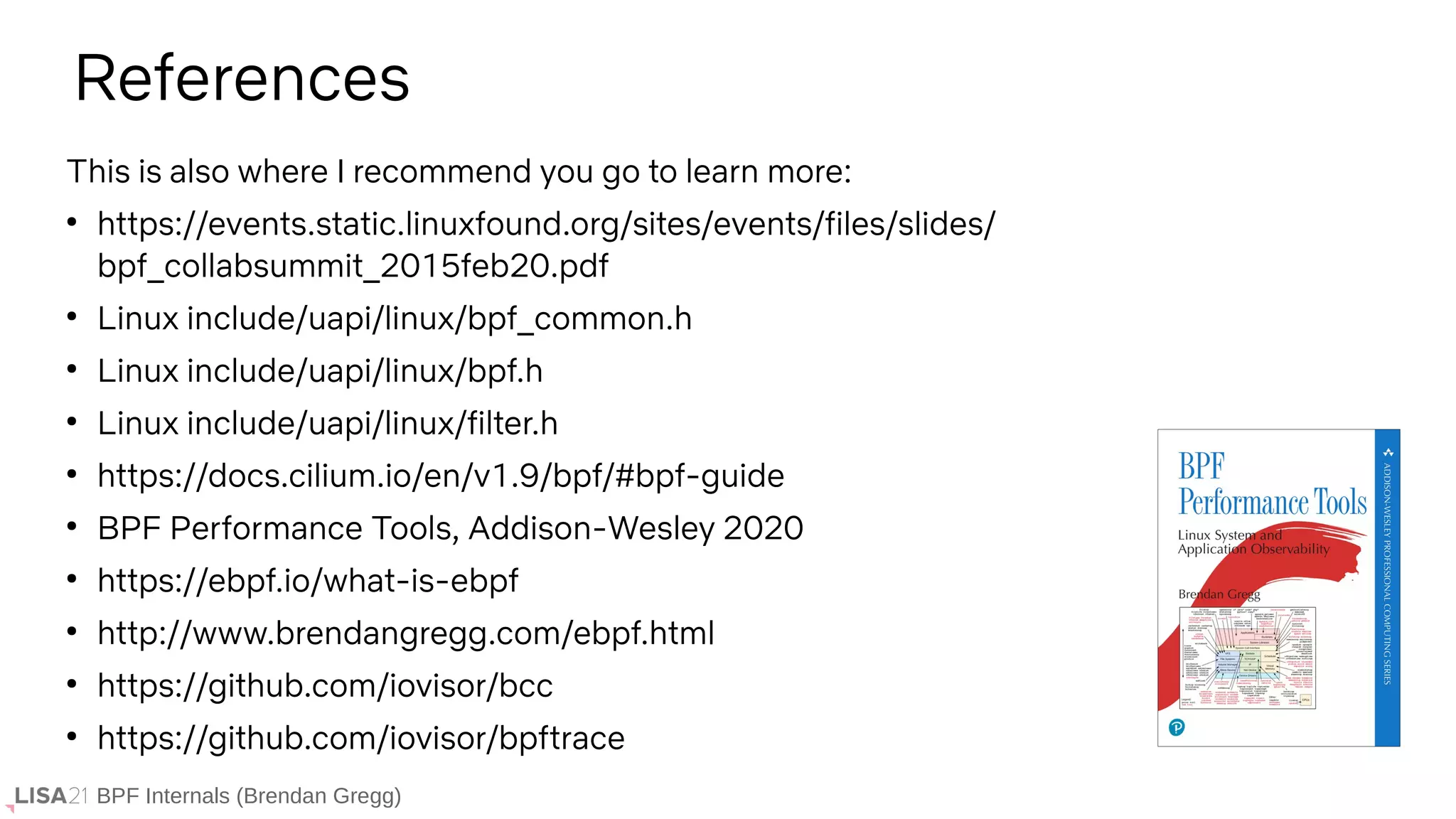 BPF Internals (Brendan Gregg)
References
This is also where I recommend you go to learn more:
●
https://events.static.linuxfound.org/sites/events/files/slides/
bpf_collabsummit_2015feb20.pdf
●
Linux include/uapi/linux/bpf_common.h
●
Linux include/uapi/linux/bpf.h
●
Linux include/uapi/linux/filter.h
●
https://docs.cilium.io/en/v1.9/bpf/#bpf-guide
●
BPF Performance Tools, Addison-Wesley 2020
●
https://ebpf.io/what-is-ebpf
●
http://www.brendangregg.com/ebpf.html
●
https://github.com/iovisor/bcc
●
https://github.com/iovisor/bpftrace
 