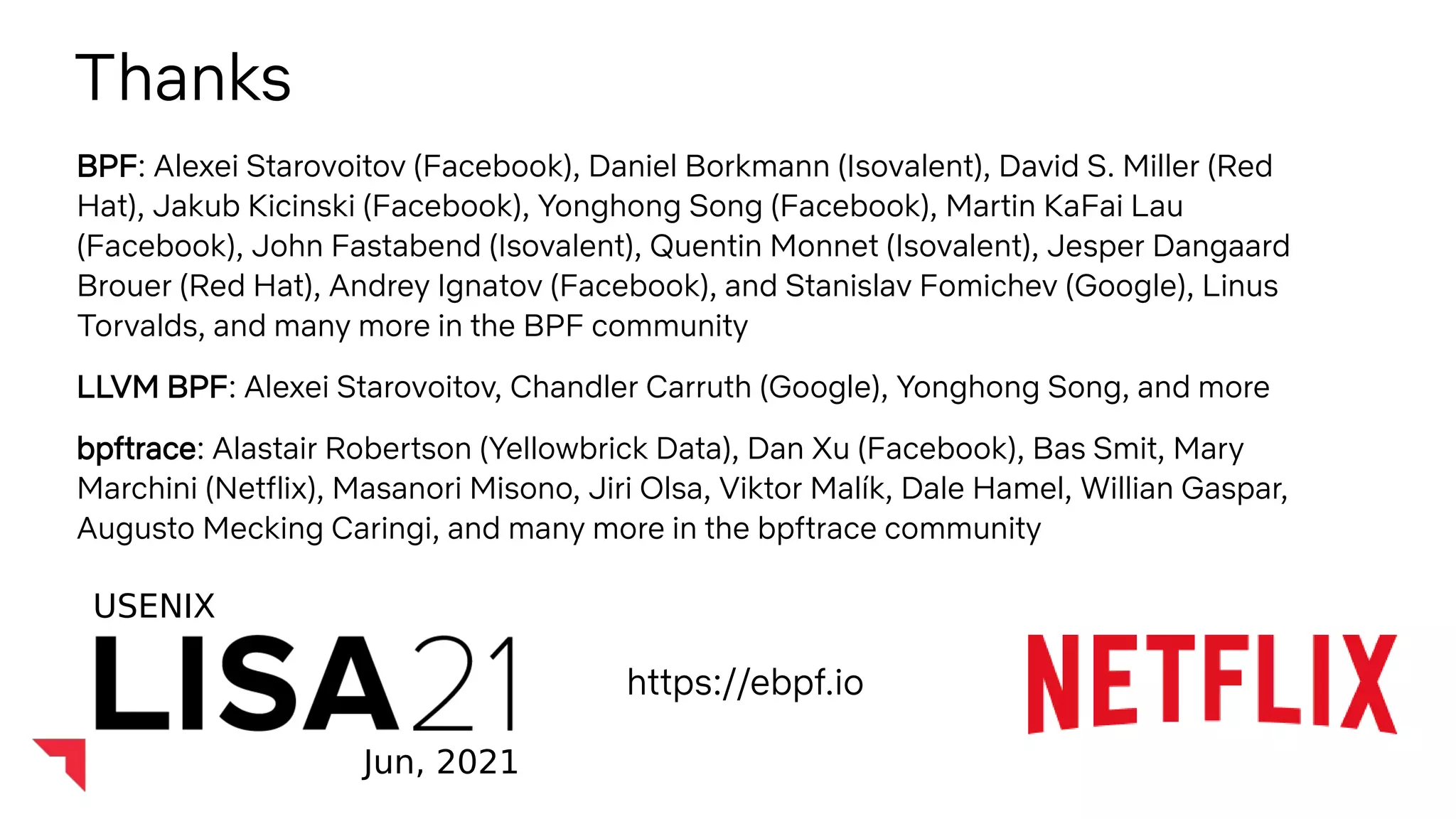 BPF Internals (Brendan Gregg)
Thanks
BPF: Alexei Starovoitov (Facebook), Daniel Borkmann (Isovalent), David S. Miller (Red
Hat), Jakub Kicinski (Facebook), Yonghong Song (Facebook), Martin KaFai Lau
(Facebook), John Fastabend (Isovalent), Quentin Monnet (Isovalent), Jesper Dangaard
Brouer (Red Hat), Andrey Ignatov (Facebook), and Stanislav Fomichev (Google), Linus
Torvalds, and many more in the BPF community
LLVM BPF: Alexei Starovoitov, Chandler Carruth (Google), Yonghong Song, and more
bpftrace: Alastair Robertson (Yellowbrick Data), Dan Xu (Facebook), Bas Smit, Mary
Marchini (Netflix), Masanori Misono, Jiri Olsa, Viktor Malík, Dale Hamel, Willian Gaspar,
Augusto Mecking Caringi, and many more in the bpftrace community
USENIX
Jun, 2021
https://ebpf.io
 