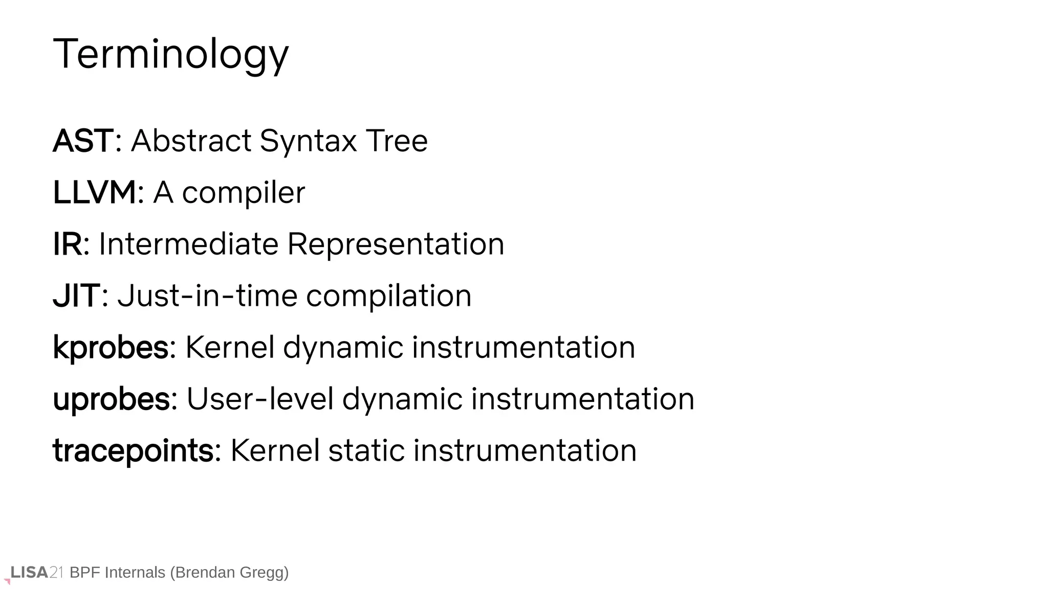 BPF Internals (Brendan Gregg)
AST: Abstract Syntax Tree
LLVM: A compiler
IR: Intermediate Representation
JIT: Just-in-time compilation
kprobes: Kernel dynamic instrumentation
uprobes: User-level dynamic instrumentation
tracepoints: Kernel static instrumentation
Terminology
 