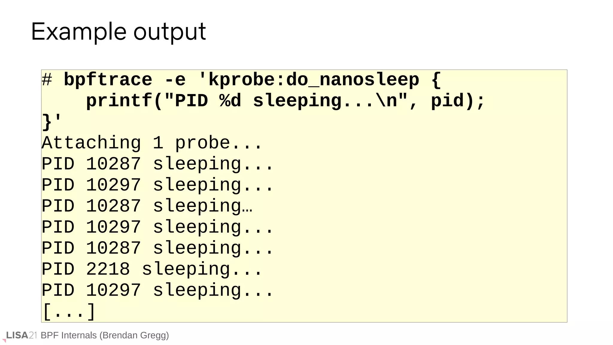 BPF Internals (Brendan Gregg)
# bpftrace -e 'kprobe:do_nanosleep {
printf("PID %d sleeping...n", pid);
}'
Attaching 1 probe...
PID 10287 sleeping...
PID 10297 sleeping...
PID 10287 sleeping…
PID 10297 sleeping...
PID 10287 sleeping...
PID 2218 sleeping...
PID 10297 sleeping...
[...]
Example output
 