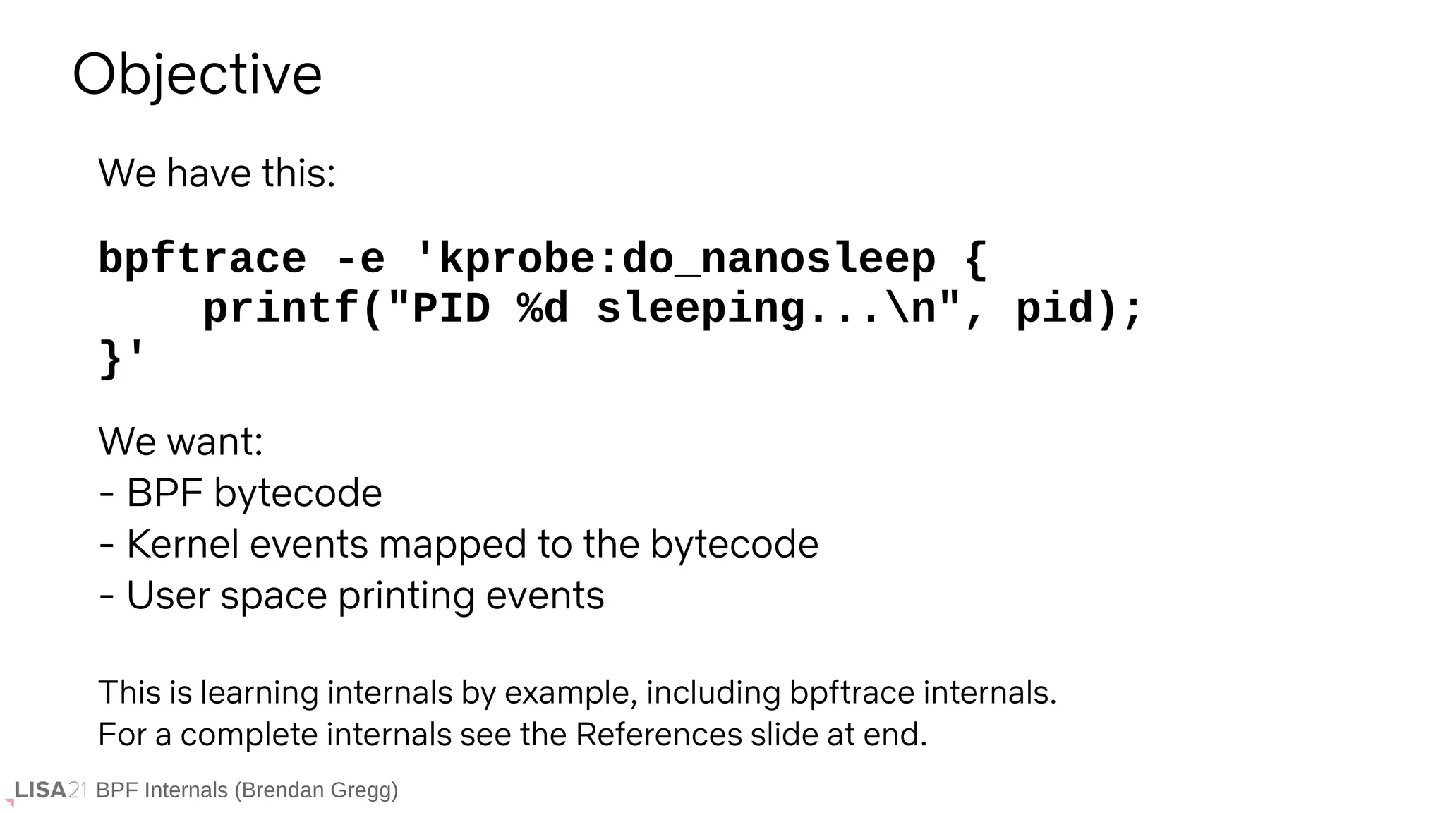 BPF Internals (Brendan Gregg)
bpftrace -e 'kprobe:do_nanosleep {
printf("PID %d sleeping...n", pid);
}'
Objective
We have this:
We want:
- BPF bytecode
- Kernel events mapped to the bytecode
- User space printing events
This is learning internals by example, including bpftrace internals.
For a complete internals see the References slide at end.
 