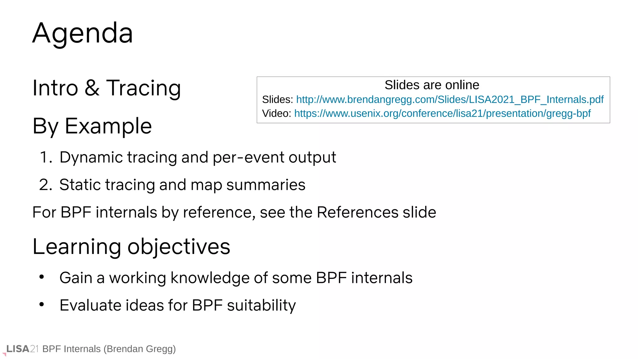 BPF Internals (Brendan Gregg)
Intro & Tracing
By Example
1. Dynamic tracing and per-event output
2. Static tracing and map summaries
For BPF internals by reference, see the References slide
Learning objectives
●
Gain a working knowledge of some BPF internals
●
Evaluate ideas for BPF suitability
Agenda
Slides: http://www.brendangregg.com/Slides/LISA2021_BPF_Internals.pdf
Video: https://www.usenix.org/conference/lisa21/presentation/gregg-bpf
Slides are online
 