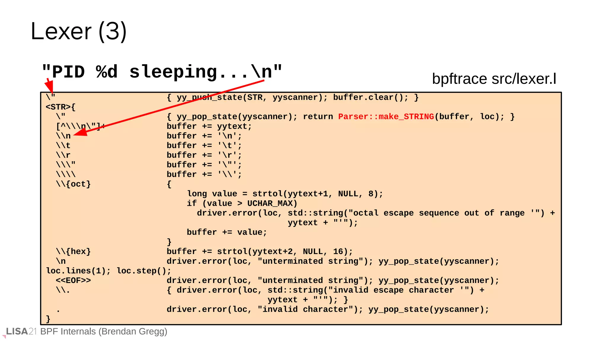 BPF Internals (Brendan Gregg)
" { yy_push_state(STR, yyscanner); buffer.clear(); }
<STR>{
" { yy_pop_state(yyscanner); return Parser::make_STRING(buffer, loc); }
[^n"]+ buffer += yytext;
n buffer += 'n';
t buffer += 't';
r buffer += 'r';
" buffer += '"';
 buffer += '';
{oct} {
long value = strtol(yytext+1, NULL, 8);
if (value > UCHAR_MAX)
driver.error(loc, std::string("octal escape sequence out of range '") +
yytext + "'");
buffer += value;
}
{hex} buffer += strtol(yytext+2, NULL, 16);
n driver.error(loc, "unterminated string"); yy_pop_state(yyscanner);
loc.lines(1); loc.step();
<<EOF>> driver.error(loc, "unterminated string"); yy_pop_state(yyscanner);
. { driver.error(loc, std::string("invalid escape character '") +
yytext + "'"); }
. driver.error(loc, "invalid character"); yy_pop_state(yyscanner);
}
"PID %d sleeping...n"
Lexer (3)
bpftrace src/lexer.l
 