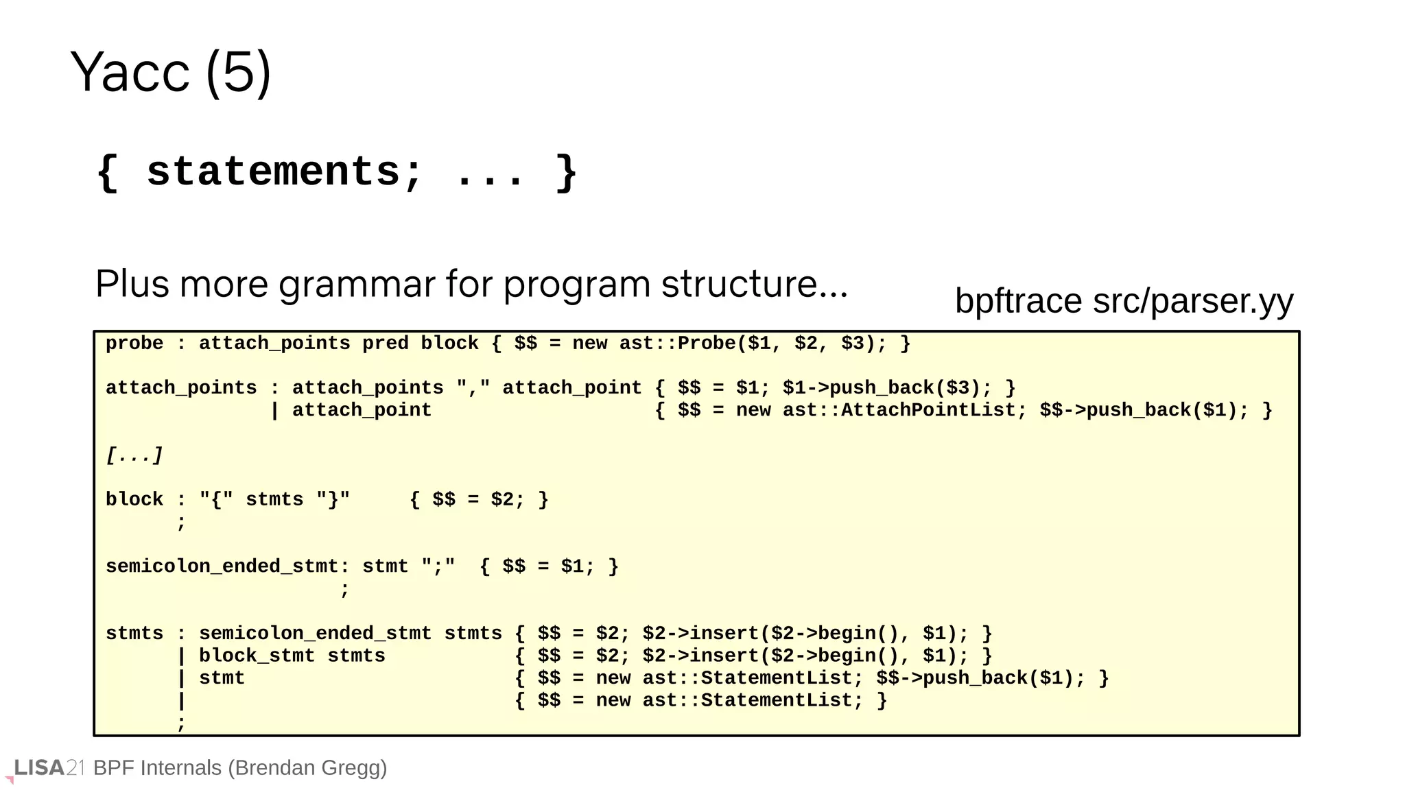 BPF Internals (Brendan Gregg)
{ statements; ... }
Yacc (5)
probe : attach_points pred block { $$ = new ast::Probe($1, $2, $3); }
attach_points : attach_points "," attach_point { $$ = $1; $1->push_back($3); }
| attach_point { $$ = new ast::AttachPointList; $$->push_back($1); }
[...]
block : "{" stmts "}" { $$ = $2; }
;
semicolon_ended_stmt: stmt ";" { $$ = $1; }
;
stmts : semicolon_ended_stmt stmts { $$ = $2; $2->insert($2->begin(), $1); }
| block_stmt stmts { $$ = $2; $2->insert($2->begin(), $1); }
| stmt { $$ = new ast::StatementList; $$->push_back($1); }
| { $$ = new ast::StatementList; }
;
bpftrace src/parser.yy
Plus more grammar for program structure...
 