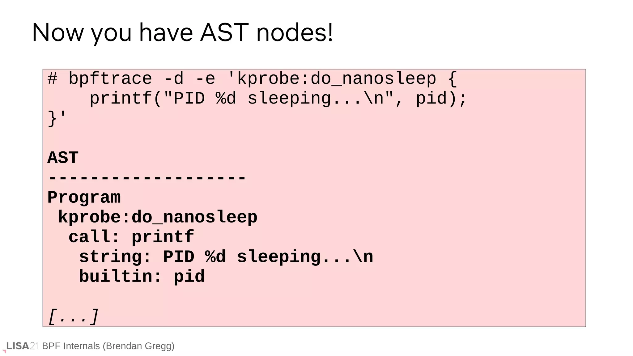 BPF Internals (Brendan Gregg)
# bpftrace -d -e 'kprobe:do_nanosleep {
printf("PID %d sleeping...n", pid);
}'
AST
-------------------
Program
kprobe:do_nanosleep
call: printf
string: PID %d sleeping...n
builtin: pid
[...]
Now you have AST nodes!
 