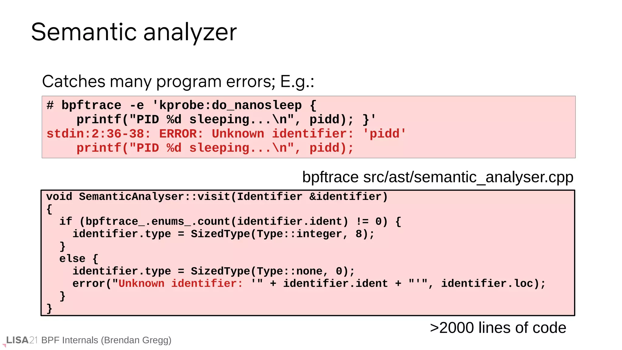 BPF Internals (Brendan Gregg)
# bpftrace -e 'kprobe:do_nanosleep {
printf("PID %d sleeping...n", pidd); }'
stdin:2:36-38: ERROR: Unknown identifier: 'pidd'
printf("PID %d sleeping...n", pidd);
Semantic analyzer
void SemanticAnalyser::visit(Identifier &identifier)
{
if (bpftrace_.enums_.count(identifier.ident) != 0) {
identifier.type = SizedType(Type::integer, 8);
}
else {
identifier.type = SizedType(Type::none, 0);
error("Unknown identifier: '" + identifier.ident + "'", identifier.loc);
}
}
bpftrace src/ast/semantic_analyser.cpp
Catches many program errors; E.g.:
>2000 lines of code
 