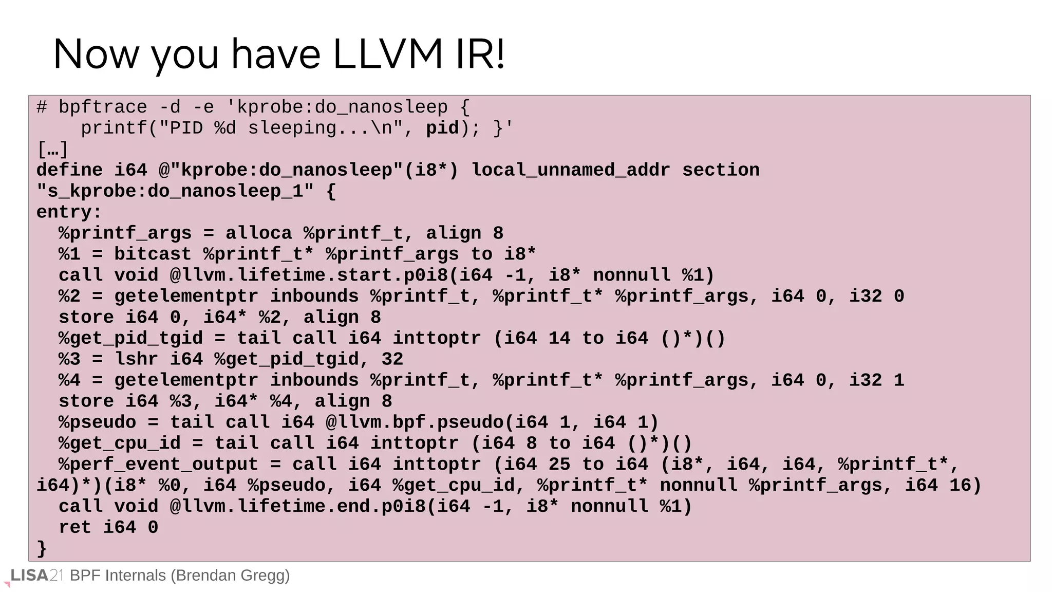 BPF Internals (Brendan Gregg)
# bpftrace -d -e 'kprobe:do_nanosleep {
printf("PID %d sleeping...n", pid); }'
[…]
define i64 @"kprobe:do_nanosleep"(i8*) local_unnamed_addr section
"s_kprobe:do_nanosleep_1" {
entry:
%printf_args = alloca %printf_t, align 8
%1 = bitcast %printf_t* %printf_args to i8*
call void @llvm.lifetime.start.p0i8(i64 -1, i8* nonnull %1)
%2 = getelementptr inbounds %printf_t, %printf_t* %printf_args, i64 0, i32 0
store i64 0, i64* %2, align 8
%get_pid_tgid = tail call i64 inttoptr (i64 14 to i64 ()*)()
%3 = lshr i64 %get_pid_tgid, 32
%4 = getelementptr inbounds %printf_t, %printf_t* %printf_args, i64 0, i32 1
store i64 %3, i64* %4, align 8
%pseudo = tail call i64 @llvm.bpf.pseudo(i64 1, i64 1)
%get_cpu_id = tail call i64 inttoptr (i64 8 to i64 ()*)()
%perf_event_output = call i64 inttoptr (i64 25 to i64 (i8*, i64, i64, %printf_t*,
i64)*)(i8* %0, i64 %pseudo, i64 %get_cpu_id, %printf_t* nonnull %printf_args, i64 16)
call void @llvm.lifetime.end.p0i8(i64 -1, i8* nonnull %1)
ret i64 0
}
Now you have LLVM IR!
 