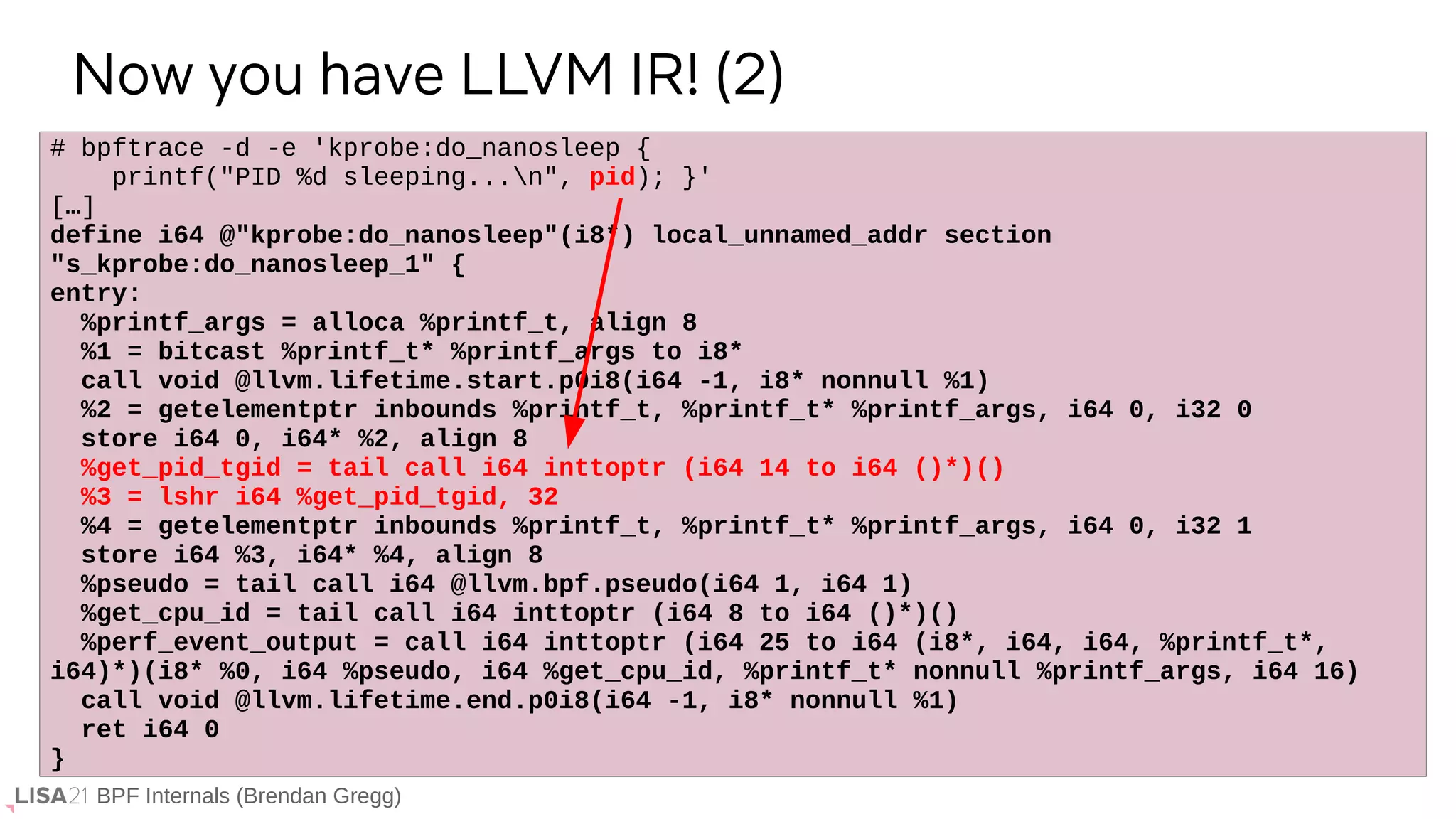 BPF Internals (Brendan Gregg)
# bpftrace -d -e 'kprobe:do_nanosleep {
printf("PID %d sleeping...n", pid); }'
[…]
define i64 @"kprobe:do_nanosleep"(i8*) local_unnamed_addr section
"s_kprobe:do_nanosleep_1" {
entry:
%printf_args = alloca %printf_t, align 8
%1 = bitcast %printf_t* %printf_args to i8*
call void @llvm.lifetime.start.p0i8(i64 -1, i8* nonnull %1)
%2 = getelementptr inbounds %printf_t, %printf_t* %printf_args, i64 0, i32 0
store i64 0, i64* %2, align 8
%get_pid_tgid = tail call i64 inttoptr (i64 14 to i64 ()*)()
%3 = lshr i64 %get_pid_tgid, 32
%4 = getelementptr inbounds %printf_t, %printf_t* %printf_args, i64 0, i32 1
store i64 %3, i64* %4, align 8
%pseudo = tail call i64 @llvm.bpf.pseudo(i64 1, i64 1)
%get_cpu_id = tail call i64 inttoptr (i64 8 to i64 ()*)()
%perf_event_output = call i64 inttoptr (i64 25 to i64 (i8*, i64, i64, %printf_t*,
i64)*)(i8* %0, i64 %pseudo, i64 %get_cpu_id, %printf_t* nonnull %printf_args, i64 16)
call void @llvm.lifetime.end.p0i8(i64 -1, i8* nonnull %1)
ret i64 0
}
Now you have LLVM IR! (2)
 