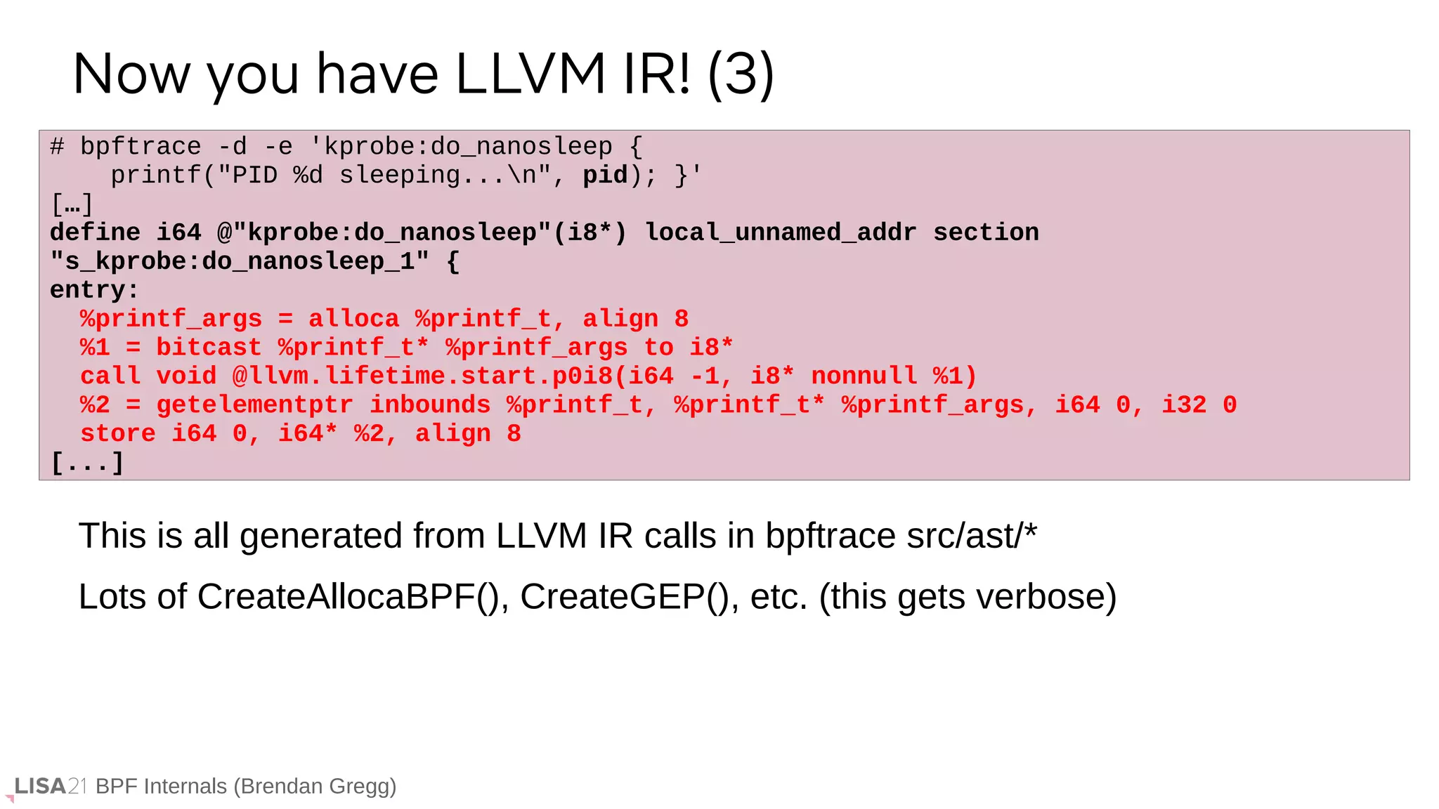 BPF Internals (Brendan Gregg)
# bpftrace -d -e 'kprobe:do_nanosleep {
printf("PID %d sleeping...n", pid); }'
[…]
define i64 @"kprobe:do_nanosleep"(i8*) local_unnamed_addr section
"s_kprobe:do_nanosleep_1" {
entry:
%printf_args = alloca %printf_t, align 8
%1 = bitcast %printf_t* %printf_args to i8*
call void @llvm.lifetime.start.p0i8(i64 -1, i8* nonnull %1)
%2 = getelementptr inbounds %printf_t, %printf_t* %printf_args, i64 0, i32 0
store i64 0, i64* %2, align 8
[...]
Now you have LLVM IR! (3)
This is all generated from LLVM IR calls in bpftrace src/ast/*
Lots of CreateAllocaBPF(), CreateGEP(), etc. (this gets verbose)
 
