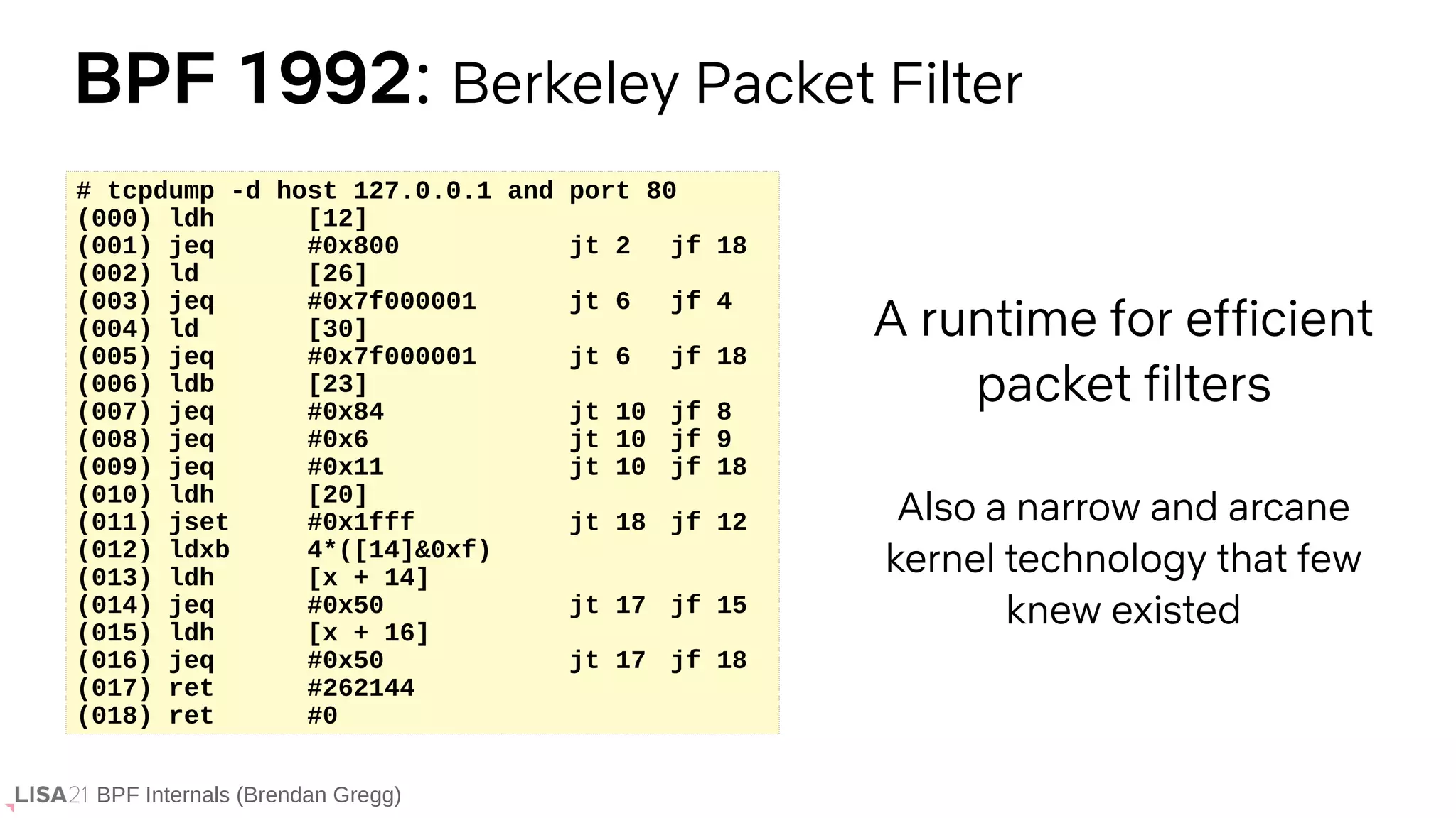 BPF Internals (Brendan Gregg)
BPF 1992: Berkeley Packet Filter
A runtime for efficient
packet filters
Also a narrow and arcane
kernel technology that few
knew existed
# tcpdump -d host 127.0.0.1 and port 80
(000) ldh [12]
(001) jeq #0x800 jt 2 jf 18
(002) ld [26]
(003) jeq #0x7f000001 jt 6 jf 4
(004) ld [30]
(005) jeq #0x7f000001 jt 6 jf 18
(006) ldb [23]
(007) jeq #0x84 jt 10 jf 8
(008) jeq #0x6 jt 10 jf 9
(009) jeq #0x11 jt 10 jf 18
(010) ldh [20]
(011) jset #0x1fff jt 18 jf 12
(012) ldxb 4*([14]&0xf)
(013) ldh [x + 14]
(014) jeq #0x50 jt 17 jf 15
(015) ldh [x + 16]
(016) jeq #0x50 jt 17 jf 18
(017) ret #262144
(018) ret #0
 