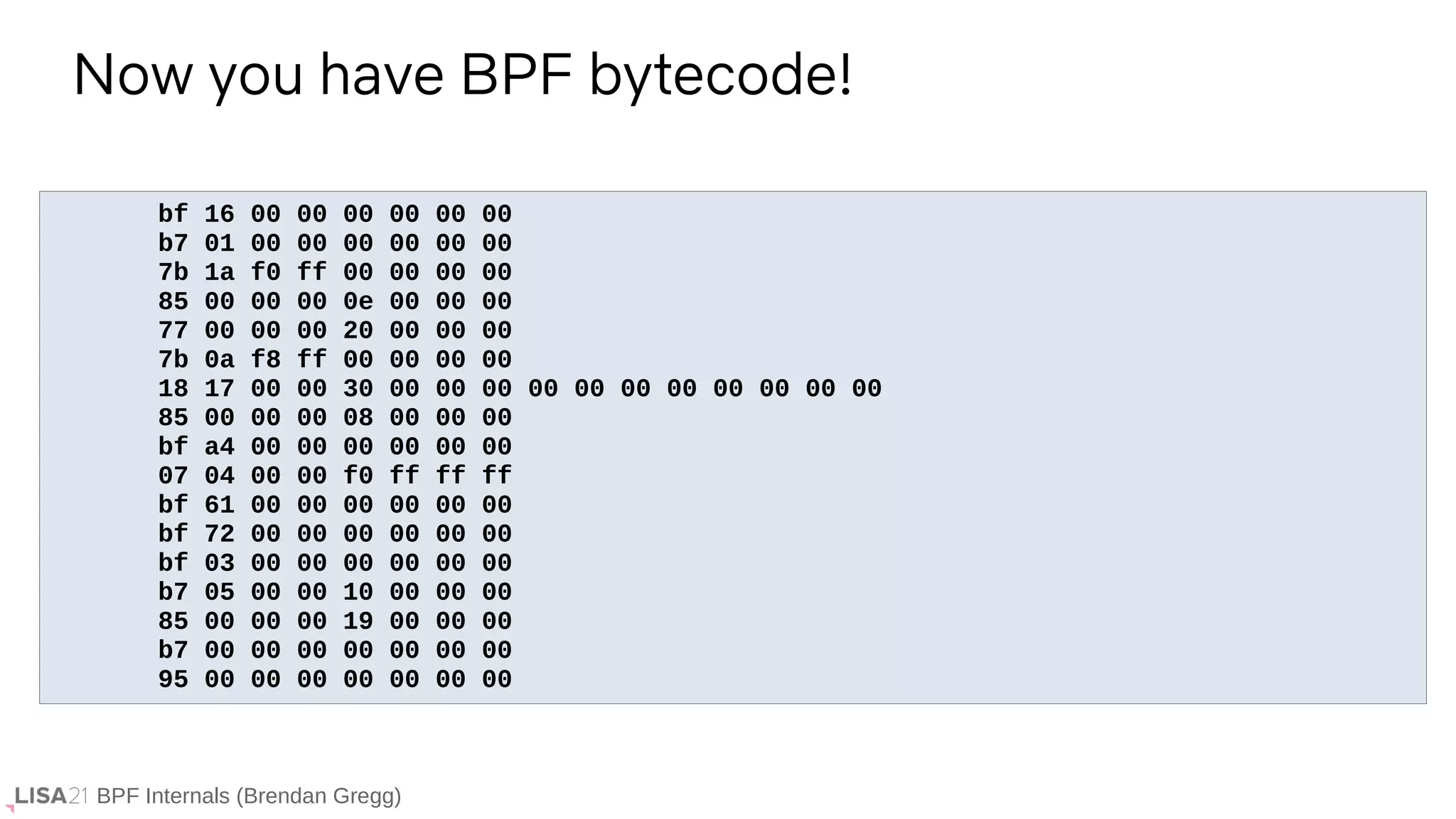 BPF Internals (Brendan Gregg)
bf 16 00 00 00 00 00 00
b7 01 00 00 00 00 00 00
7b 1a f0 ff 00 00 00 00
85 00 00 00 0e 00 00 00
77 00 00 00 20 00 00 00
7b 0a f8 ff 00 00 00 00
18 17 00 00 30 00 00 00 00 00 00 00 00 00 00 00
85 00 00 00 08 00 00 00
bf a4 00 00 00 00 00 00
07 04 00 00 f0 ff ff ff
bf 61 00 00 00 00 00 00
bf 72 00 00 00 00 00 00
bf 03 00 00 00 00 00 00
b7 05 00 00 10 00 00 00
85 00 00 00 19 00 00 00
b7 00 00 00 00 00 00 00
95 00 00 00 00 00 00 00
Now you have BPF bytecode!
 