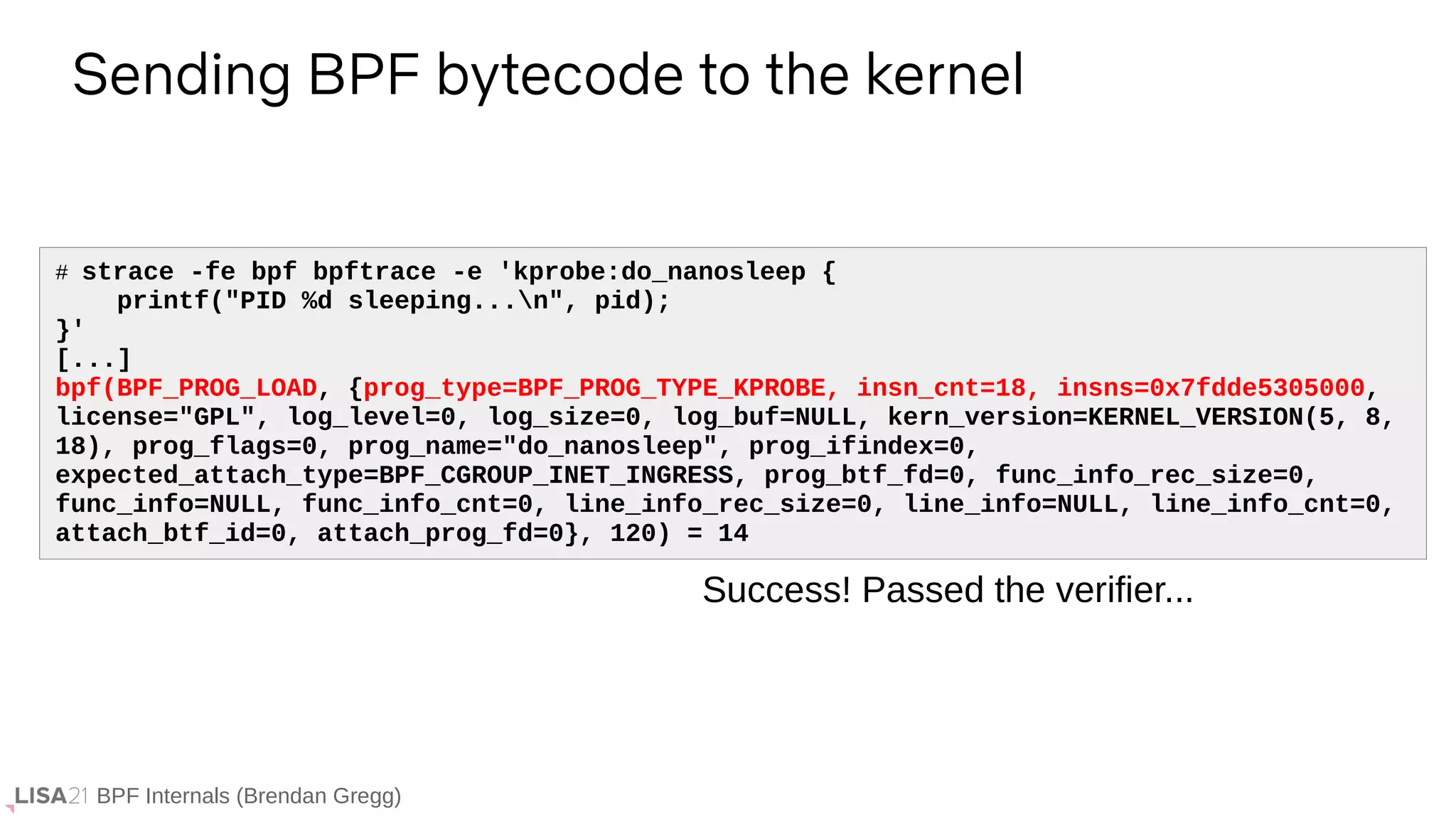 BPF Internals (Brendan Gregg)
# strace -fe bpf bpftrace -e 'kprobe:do_nanosleep {
printf("PID %d sleeping...n", pid);
}'
[...]
bpf(BPF_PROG_LOAD, {prog_type=BPF_PROG_TYPE_KPROBE, insn_cnt=18, insns=0x7fdde5305000,
license="GPL", log_level=0, log_size=0, log_buf=NULL, kern_version=KERNEL_VERSION(5, 8,
18), prog_flags=0, prog_name="do_nanosleep", prog_ifindex=0,
expected_attach_type=BPF_CGROUP_INET_INGRESS, prog_btf_fd=0, func_info_rec_size=0,
func_info=NULL, func_info_cnt=0, line_info_rec_size=0, line_info=NULL, line_info_cnt=0,
attach_btf_id=0, attach_prog_fd=0}, 120) = 14
Sending BPF bytecode to the kernel
Success! Passed the verifier...
 