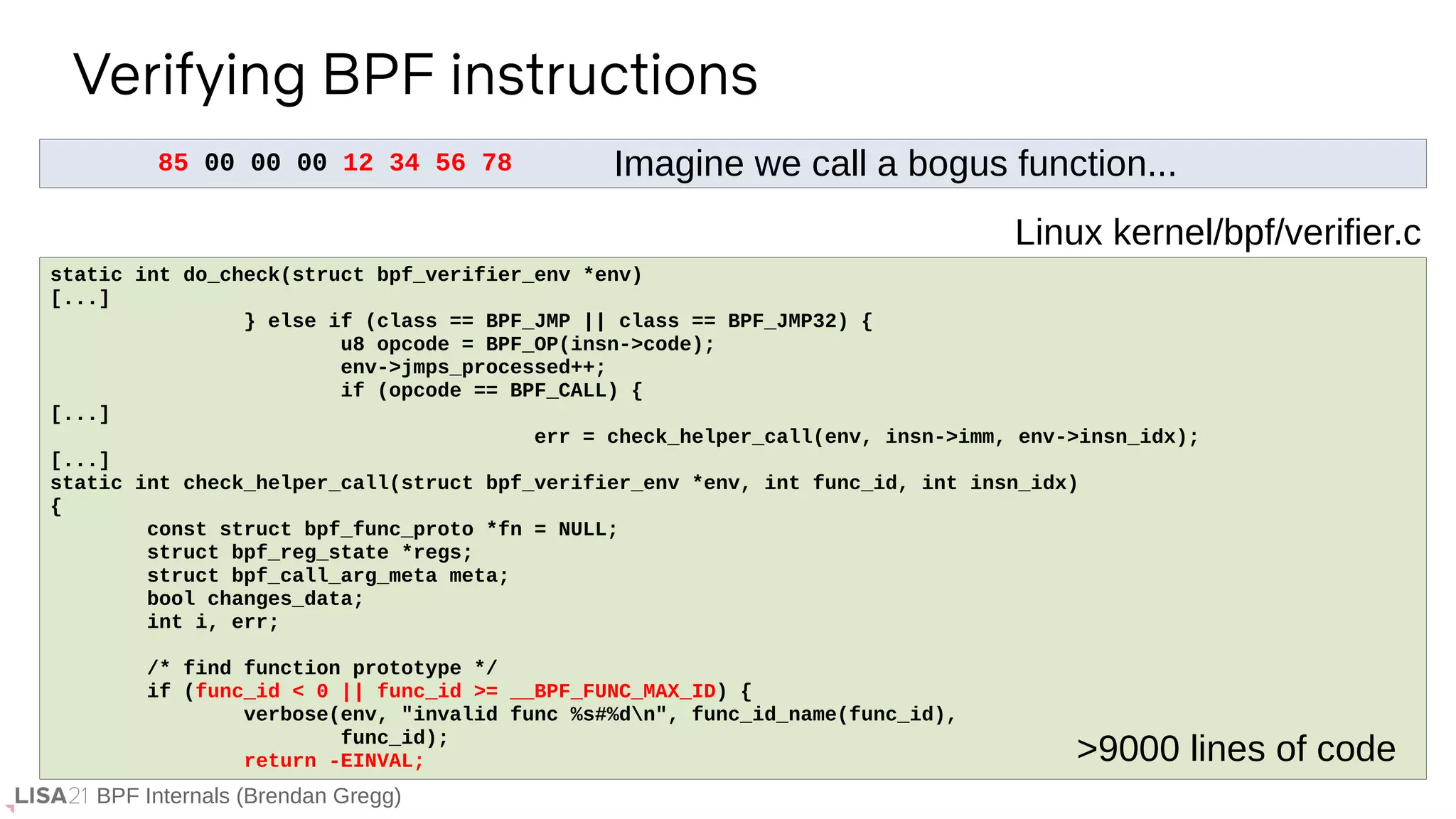BPF Internals (Brendan Gregg)
85 00 00 00 12 34 56 78
Verifying BPF instructions
If ...
static int do_check(struct bpf_verifier_env *env)
[...]
} else if (class == BPF_JMP || class == BPF_JMP32) {
u8 opcode = BPF_OP(insn->code);
env->jmps_processed++;
if (opcode == BPF_CALL) {
[...]
err = check_helper_call(env, insn->imm, env->insn_idx);
[...]
static int check_helper_call(struct bpf_verifier_env *env, int func_id, int insn_idx)
{
const struct bpf_func_proto *fn = NULL;
struct bpf_reg_state *regs;
struct bpf_call_arg_meta meta;
bool changes_data;
int i, err;
/* find function prototype */
if (func_id < 0 || func_id >= __BPF_FUNC_MAX_ID) {
verbose(env, "invalid func %s#%dn", func_id_name(func_id),
func_id);
return -EINVAL;
Linux kernel/bpf/verifier.c
>9000 lines of code
Imagine we call a bogus function...
 
