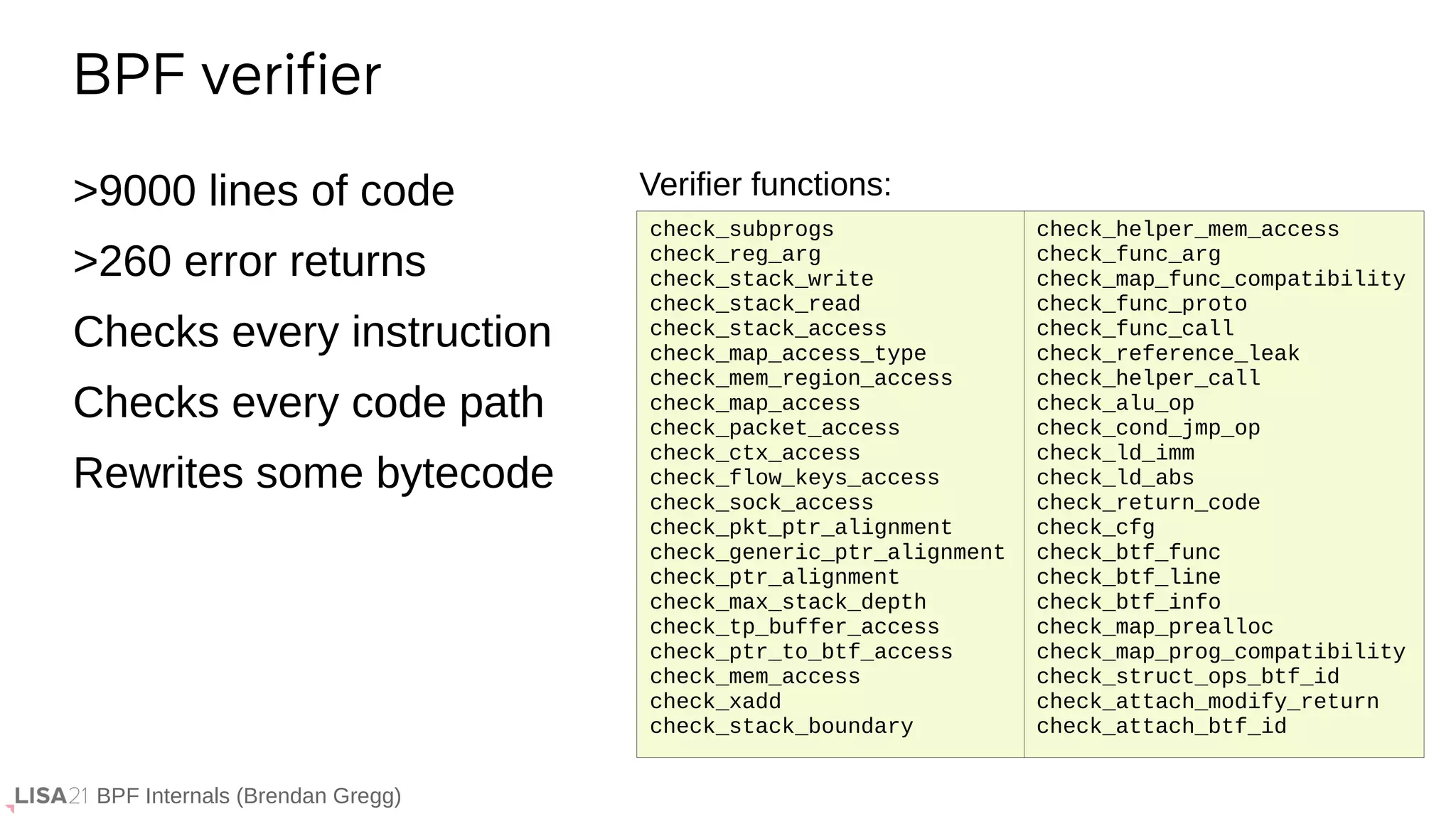 BPF Internals (Brendan Gregg)
>9000 lines of code
>260 error returns
Checks every instruction
Checks every code path
Rewrites some bytecode
BPF verifier
check_helper_mem_access
check_func_arg
check_map_func_compatibility
check_func_proto
check_func_call
check_reference_leak
check_helper_call
check_alu_op
check_cond_jmp_op
check_ld_imm
check_ld_abs
check_return_code
check_cfg
check_btf_func
check_btf_line
check_btf_info
check_map_prealloc
check_map_prog_compatibility
check_struct_ops_btf_id
check_attach_modify_return
check_attach_btf_id
Verifier functions:
check_subprogs
check_reg_arg
check_stack_write
check_stack_read
check_stack_access
check_map_access_type
check_mem_region_access
check_map_access
check_packet_access
check_ctx_access
check_flow_keys_access
check_sock_access
check_pkt_ptr_alignment
check_generic_ptr_alignment
check_ptr_alignment
check_max_stack_depth
check_tp_buffer_access
check_ptr_to_btf_access
check_mem_access
check_xadd
check_stack_boundary
 