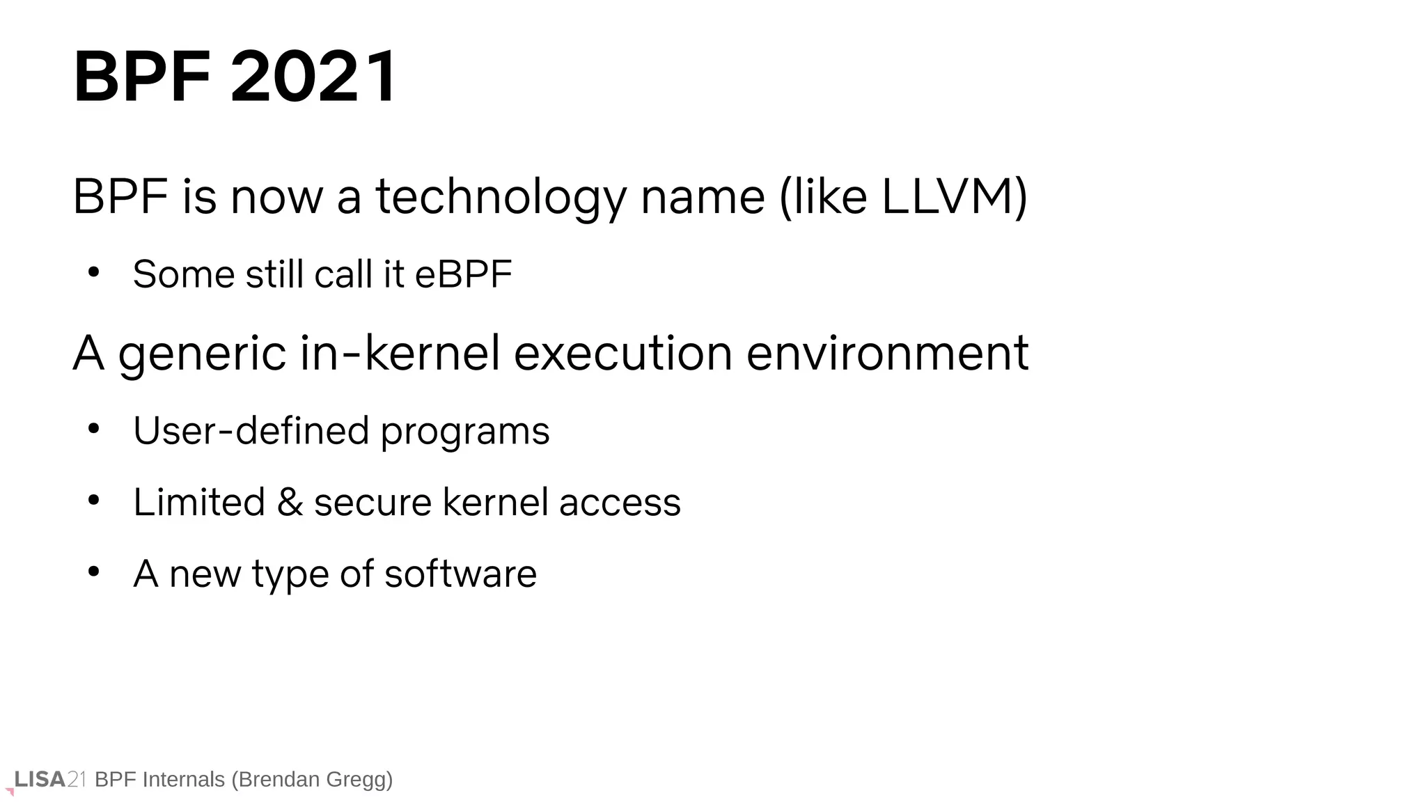 BPF Internals (Brendan Gregg)
BPF 2021
BPF is now a technology name (like LLVM)
●
Some still call it eBPF
A generic in-kernel execution environment
●
User-defined programs
●
Limited & secure kernel access
●
A new type of software
 
